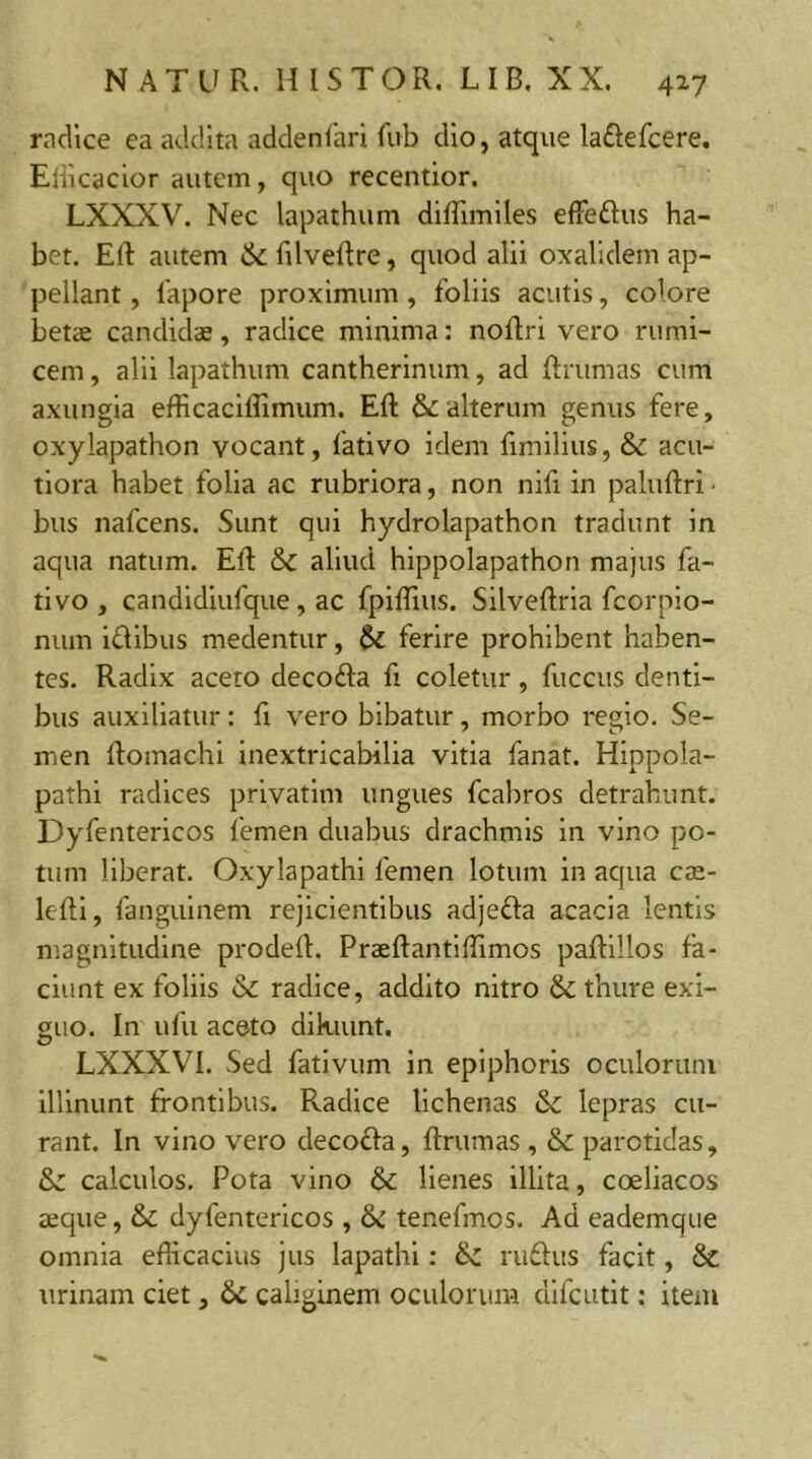 radice ea addita addenfari fub dio, atque laflefcere. Efficacior autem, quo recentior. LXXXV. Nec lapathum diffimiles effeflus ha- bet. Eli autem St filveftre, quod alii oxalidem ap- pellant , fapore proximum , foliis acutis, colore bene candidae, radice minima: noflri vero rumi- cem , alii lapathum cantherinum, ad ftrumas cum axungia efficaciffimum. Eft & alterum genus fere, oxylapathon vocant, fativo idem fimilius, & acu- tiora habet folia ac rubriora, non nifi in paluftri ■ bus nafcens. Sunt qui hydrolapathon tradunt in aqua natum. ER St aliud hippolapathon majus fa- tivo , candidiufque, ac fpiffius. Silveftria fcorpio- num iflibus medentur, St ferire prohibent haben- tes. Radix aceto decofla fi coletur, fuccus denti- bus auxiliatur: fi vero bibatur, morbo regio. Se- men ftomachi inextricabilia vitia fanat. Hippola- pathi radices privatim ungues fcabros detrahunt. Dyfentericos femen duabus drachmis in vino po- tum liberat. Oxylapathi femen lotum in aqua cae- lefti, fanguinem rejicientibus adjefla acacia lentis magnitudine prodeft. Praeftantiffimos paftillos fa- ciunt ex foliis St radice, addito nitro St thure exi- guo. In ufu aceto dikiunt, LXXXVI. Sed fativum in epiphoris oculorum illinunt frontibus. Radice lichenas St lepras cu- rant. In vino vero decofla, ftrumas , St parotidas. St calculos. Pota vino St lienes illita, coeliacos seque, St dyfentericos , St tenefmos. Ad eademque omnia efficacius jus lapathi: rufius facit, Sc urinam ciet, St caliginem oculorum difcutit: item