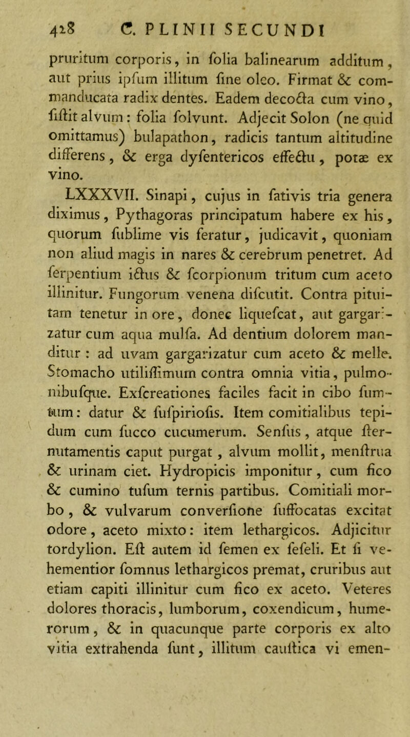 pruritum corporis, in folia balinearum additum, aut prius ipfum illitum fine oleo. Firmat & com- manducata radix dentes. Eadem deco&a cum vino, fiftit alvum : folia folvunt. Adjecit Solon (ne quid omittamus) bulapathon, radicis tantum altitudine differens, & erga dyfentericos effe&u , potae ex vino. LXXXVII. Sinapi, cujus in fativis tria genera diximus, Pythagoras principatum habere ex his , quorum fublime vis feratur, judicavit, quoniam non aliud magis in nares & cerebrum penetret. Ad ferpentium iftus & fcorpionum tritum cum aceto illinitur. Fungorum venena difeutit. Contra pitui- tam tenetur inore, donec liquefeat, aut gargari- zatur cum aqua mulfa. Ad dentium dolorem man- ditur : ad uvam gargarizatur cum aceto & meile. Stomacho utiliflimum contra omnia vitia, pulmo- nibufque. Exfcreationes faciles facit in cibo fum- t'iim: datur & fulpiriofis. Item comitialibus tepi- dum cum fucco cucumerum. Senfus, atque fter- nutamentis caput purgat, alvum mollit, menffrua Sc urinam ciet. Hydropicis imponitur, cum fico & cumino tufum ternis partibus. Comitiali mor- bo , & vulvarum converfione fuffocatas excitat odore, aceto mixto: item lethargicos. Adjicitur tordylion. Eft autem id femen ex fefeli. Et li ve- hementior fomnus lethargicos premat, cruribus aut etiam capiti illinitur cum fico ex aceto. Veteres dolores thoracis, lumborum, coxendicum, hume- rorum , & in quacunque parte corporis ex alto vitia extrahenda funt, illitum caultica vi emen-