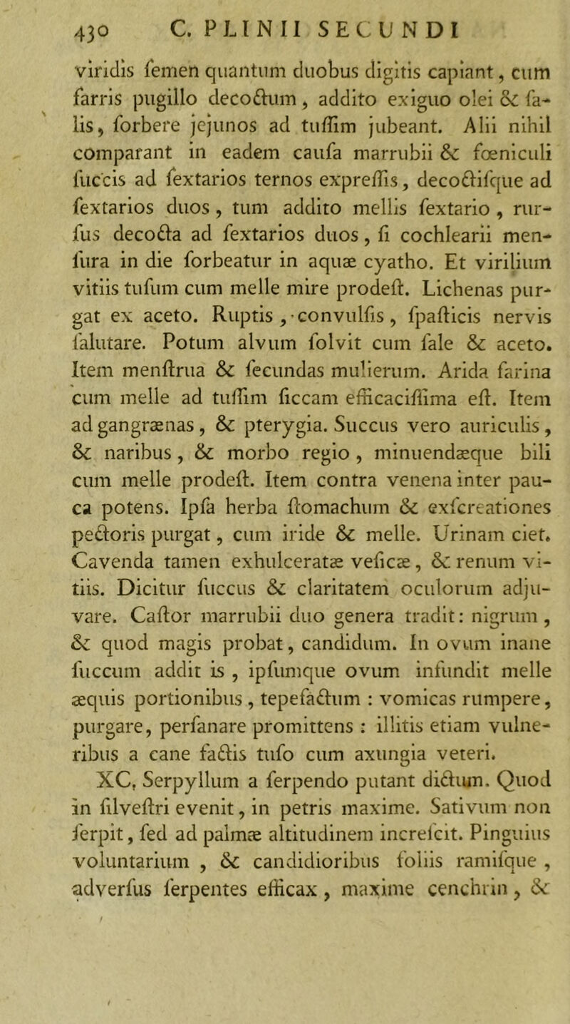 viridis femen quantum duobus digitis capiant, cum farris pugillo decoftum, addito exiguo olei & fa- lis, forbere jejunos ad tuffim jubeant. Alii nihil comparant in eadem caufa marrubii &: foeniculi fuccis ad fextarios ternos expretTis, deco&ifque ad fextarios duos, tum addito mellis fextario , rur- fus decofta ad fextarios duos, fi cochlearii men- 1'ura in die forbeatur in aquae cyatho. Et virilium vitiis tufum cum meile mire prodeft. Lichenas pur- gat ex aceto. Ruptis , convulfis, fpafticis nervis falutare. Potum alvum folvit cum fale & aceto. Item menftrua & fecundas mulierum. Arida farina cum meile ad tuffim liceam efficaciffima eft. Item ad gangraenas , & pterygia. Succus vero auriculis, & naribus, & morbo regio , minuendaeque bili cum meile prodeft. Item contra venena inter pau- ca potens. Ipfa herba ftomachum & exfereationes pedoris purgat, cum iride meile. Urinam ciet. Cavenda tamen exhulceratae velicae, & renum vi- tiis. Dicitur fuccus & claritatem oculorum adju- vare. Caftor marrubii duo genera tradit: nigrum , & quod magis probat, candidum. I11 ovum inane fuccum addit is , ipfumque ovum infundit meile aequis portionibus , tepefadum : vomicas rumpere, purgare, perfanare promittens : illitis etiam vulne- ribus a cane fadis tufo cum axungia veteri. XCf Serpyllum a ferpendo putant di&um. Quod In filveftri evenit, in petris maxime. Sativum non ferpit, fed ad palmae altitudinem increlcit. Pinguius voluntarium , &c candidioribus foliis ramifque , adverfus lerpentes efficax , maxime cenchrin, &