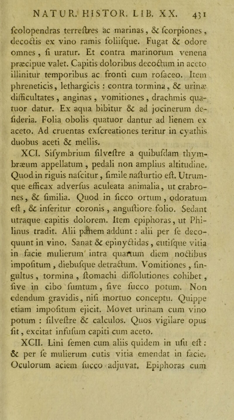 fcolopendras terreRres ac marinas, & fcorpiones , decodis ex vino ramis foliifque. Fugat & odore omnes , li uratur. Et contra marinorum venena praecipue valet. Capitis doloribus decodum in aceto illinitur temporibus ac fronti cum rofaceo. Item phreneticis, lethargicis : contra tormina, & urinae difficultates , anginas , vomitiones , drachmis qua- tuor datur. Ex aqua bibitur & ad jocinerum de- fideria. Folia obolis quatuor dantur ad lienem ex aceto. Ad cruentas exfereationes teritur in cyathis duobus aceti & mellis. XCI. Sifymbrium filveRre a quibufdam thym- braeum appellatum , pedali non amplius altitudine. Quod in riguis nafeitur, fimile naRurtio eR. Utrum- que efficax adverfus aculeata animalia, ut crabro- nes , & fimilia. Quod in ficco ortum , odoratum eR , & inferitur coronis , anguRiore folio. Sedant utraque capitis dolorem. Item epiphoras, ut Phi- linus tradit. Alii p$iem addunt: alii per fe deco- quunt in vino. Sanat & epinydidas, cutifque vitia in facie mulierum' intra quartum diem nodibus impofitum, diebufque detradum. Vomitiones, fin- gultus, tormina , Romachi diffiolutiones cohibet, five in cibo fiimtum, five luceo potum. Non edendum gravidis, nili mortuo conceptu. Quippe etiam impofitum ejicit. Movet urinam cum vino potum : filveftre & calculos. Quos vigilare opus fit, excitat infufum capiti cum aceto. XCII. Lini femen cum aliis quidem in ufu eR : 6c per fe mulierum cutis vitia emendat in facie. Oculorum aciem fucco adjuvat. Epiphoras cum