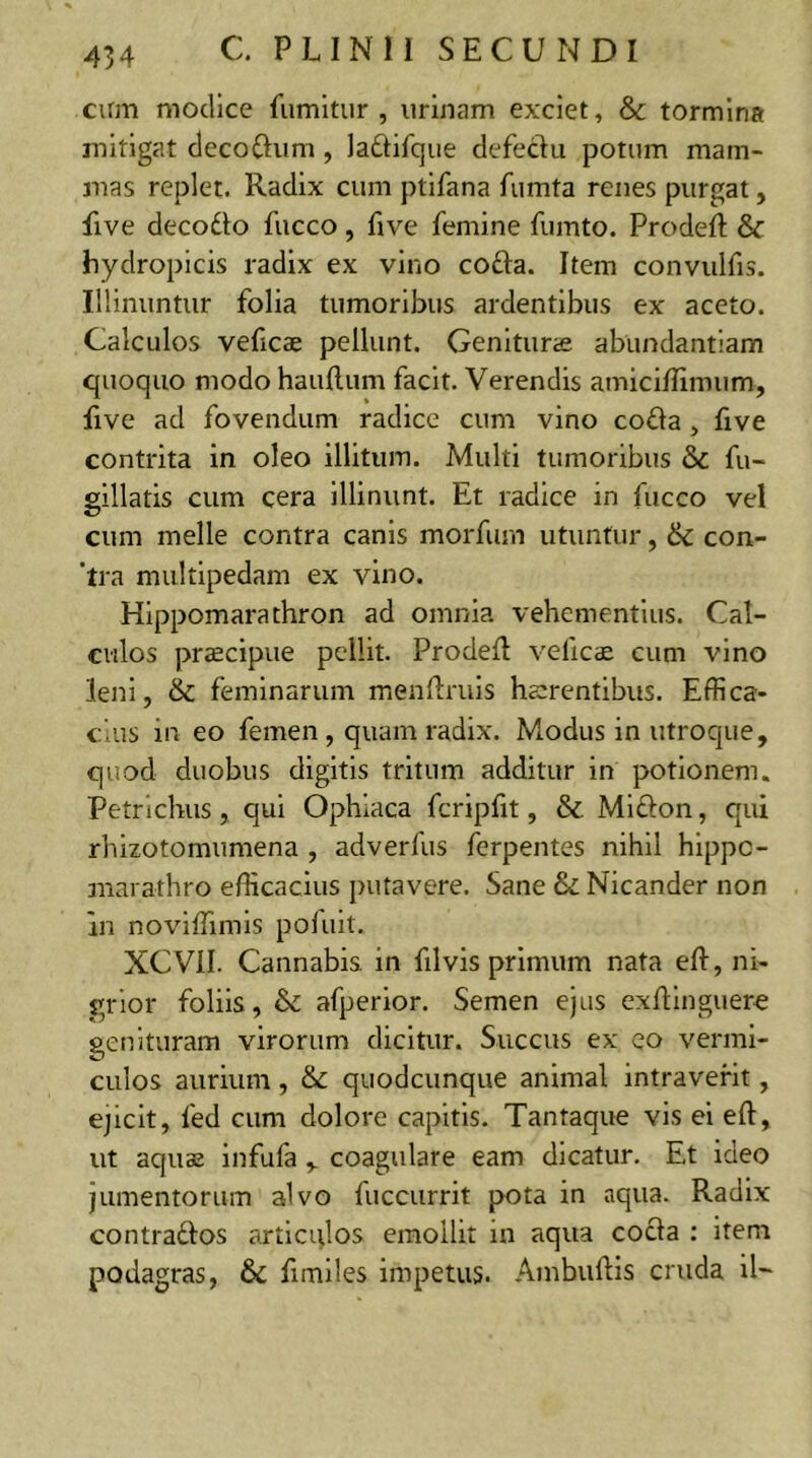 cum modice fumitur , urinam exciet, & tormina mitigat decorium , lariifque defectu potum mam- mas replet. Radix cum ptifana fumta renes purgat, five decorio fucco , five femine fumto. Prodeft & hydropicis radix ex vino coria. Item convulfis. Illinuntur folia tumoribus ardentibus ex aceto. Calculos veficae pellunt. Genituras abundantiam quoquo modo hauftum facit. Verendis amiciffimum, five ad fovendum radice cum vino coria, five contrita in oleo illitum. Multi tumoribus & fu- gillatis cum cera illinunt. Et radice in fucco vel cum meile contra canis morfum utuntur, & con- tra multipedam ex vino. Hippomarathron ad omnia vehementius. Cal- culos praecipue pellit. Prodeft velicae cum vino leni, & feminarum menflruis haerentibus. Effica- cius in eo femen , quam radix. Modus in utroque, quod duobus digitis tritum additur in potionem. Petrichus, qui Ophiaca fcripfit, & Mirion, qui rhizotomumena , adverfus ferpentes nihil hippc- marathro efficacius putavere. Sane & Nicander non in noviffimis pofuit. XCVII. Cannabis in filvis primum nata eft, ni- grior foliis, & afperior. Semen ejus exftinguere genituram virorum dicitur. Succus ex eo vermi- culos aurium, & quodcunque animal intraverit, ejicit, fed cum dolore capitis. Tantaque vis ei eft, ut aquae infufa , coagulare eam dicatur. Et ideo jumentorum alvo fuccurrit pota in aqua. Radix contrarios articqlos emollit in aqua coria : item podagras, & fimiles impetus. Atnbuftis cruda il~