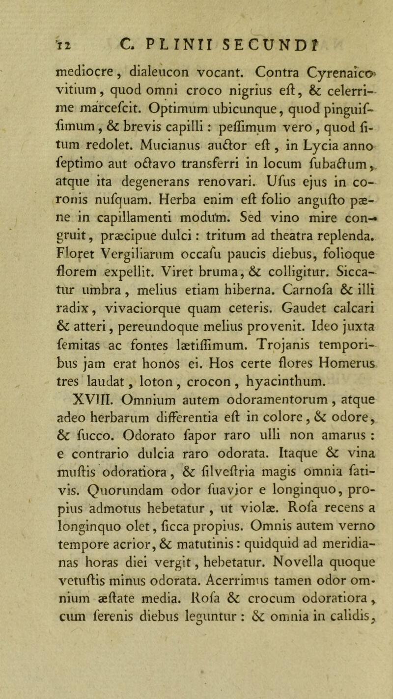 mediocre, dialeucon vocant. Contra Cyrenaico- vitium, quod omni croco nigrius eft, & celerri- me marcefcit. Optimum ubicunque, quod pinguif- funum , & brevis capilli: peflimum vero , quod li- tum redolet. Mucianus au&or eft , in Lycia anno feptimo aut o£lavo transferri in locum fuba&um, atque ita degenerans renovari. Ufus ejus in co- ronis nufquam. Herba enim eft folio angufto pae- ne in capillamenti modirtn. Sed vino mire con-» gruit, praecipue dulci: tritum ad theatra replenda. Floret Vergiliarum occafu paucis diebus, folioque florem expellit. Viret bruma, & colligitur. Sicca- tur umbra, melius etiam hiberna. Carnofa illi radix, vivaciorque quam ceteris. Gaudet calcari &: atteri, pereundoque melius provenit. Ideo juxta femitas ac fontes laetiflimum. Trojanis tempori- bus jam erat honos ei. Hos certe flores Homerus tres laudat, loton , crocon , hyacinthum. XVIII. Omnium autem odoramentorum , atque adeo herbarum differentia eft in colore, & odore, & fucco. Odorato fapor raro ulli non amarus : e contrario dulcia raro odorata. Itaque & vina muftis odoratiora, & ftlveftria magis omnia fati— vis. Quorundam odor fuavior e longinquo, pro- pius admotus hebetatur , ut violae. Rofa recens a longinquo olet, ftcca propius. Omnis autem verno tempore acrior, & matutinis: quidquid ad meridia- nas horas diei vergit, hebetatur. Novella quoque vetuftis minus odorata. Acerrimus tamen odor om- nium aeftate media. Rofa & crocum odoratiora, cum ferenis diebus leguntur : & omnia in calidis.