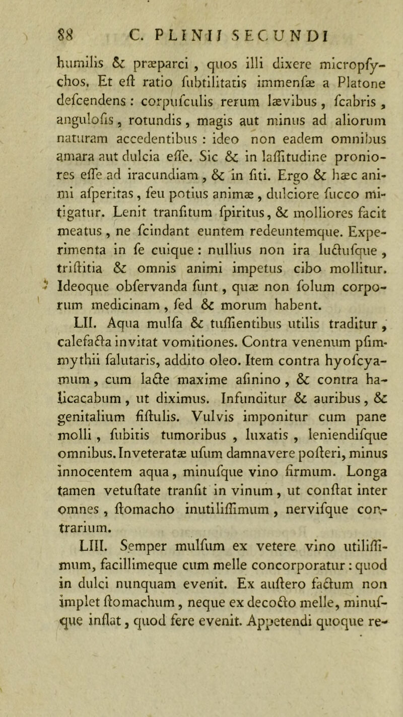 humilis praeparci , quos illi dixere micropfy- chos. Et eft ratio fubtilitatis immenfas a Platone defcendens : corpufculis rerum laevibus , fcabris , angulofis, rotundis, magis aut minus ad aliorum naturam accedentibus : ideo non eadem omnibus amara aut dulcia efie. Sic tk. in laflitudine pronio- res efie ad iracundiam , & in fiti. Ergo & haec ani- mi afperitas, feu potius animae , dulciore fucco mi- tigatur. Lenit tranfitum fpiritus ,& molliores facit meatus , ne fcindant euntem redeuntemque. Expe- rimenta in fe cuique : nullius non ira luclufque , trifiitia & omnis animi impetus cibo mollitur. - Ideoque obfervanda funt, quae non folum corpo- rum medicinam , fed &c morum habent. LII. Aqua mulfa & tuflientibus utilis traditur, calefa&a invitat vomitiones. Contra venenum pfim- mythii falutaris, addito oleo. Item contra hyofcya- rnum, cum ladfie maxime afinino , & contra ha- licacabum , ut diximus. Infunditur & auribus , & genitalium fiftulis. Vulvis imponitur cum pane molli , fubitis tumoribus , luxatis , leniendifque omnibus. Inveteratae ufum damnavere polleri, minus innocentem aqua, minufque vino firmum. Longa tamen vetuftate tranfit in vinum , ut confiat inter omnes , ftomacho inutilifiimum , nervifque con- trarium. LIII. S.emper mulfum ex vetere vino utilifli- mum, facillimeque cum meile concorporatur : quod in dulci nunquam evenit. Ex aufiero facium non implet fiomachum , neque ex decofto meile, minuf- que inflat, quod fere evenit. Appetendi quoque re-