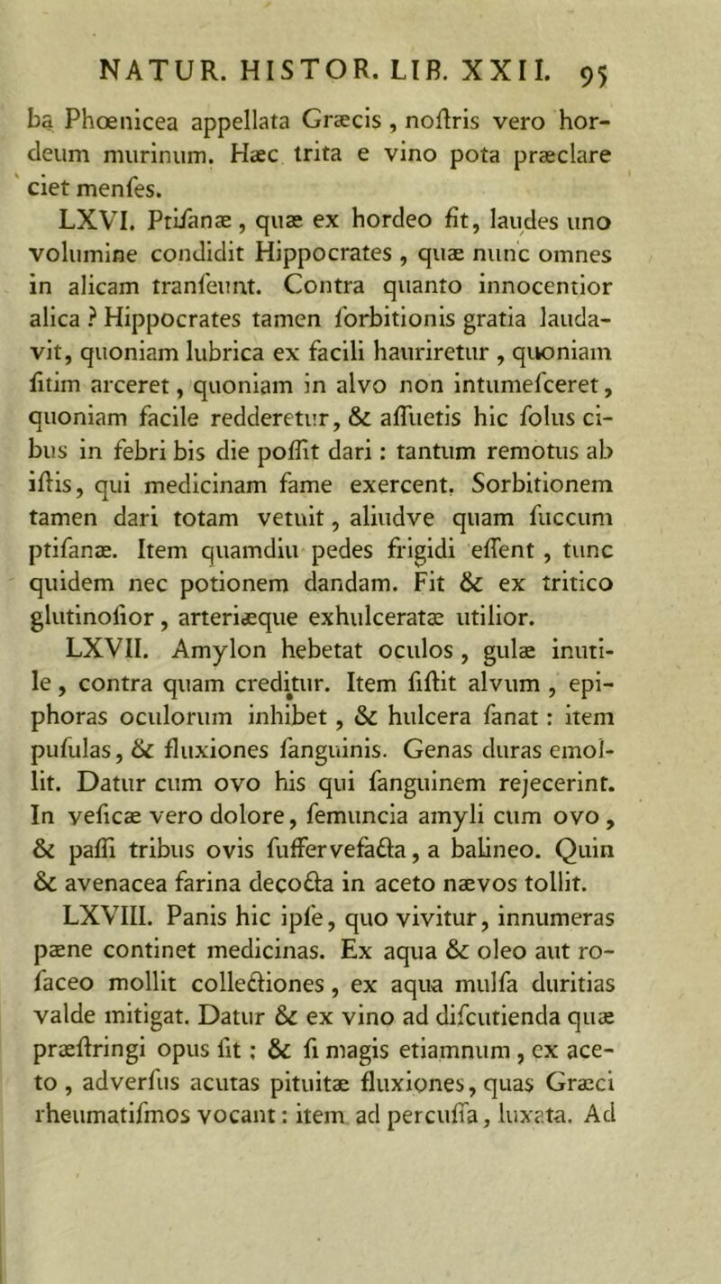 ba Phoenicea appellata Graecis , noffiris vero hor- deum murinum. Haec trita e vino pota praeclare ciet menfes. LXVI. Ptiianae, quae ex hordeo fit, laudes uno volumine condidit Hippocrates , quae nunc omnes in alicam tranfeimt. Contra quanto innocentior alica ? Hippocrates tamen forbitionis gratia lauda- vit, quoniam lubrica ex facili hauriretur , quoniam fitim arceret, quoniam in alvo non intumefceret, quoniam facile redderetur, & afluetis hic folus ci- bus in febri bis die poffiit dari: tantum remotus ab iffiis, qui medicinam fame exercent. Sorbitionem tamen dari totam vetuit, aliudve quam fuccum ptifanae. Item quamdiu pedes frigidi effient , tunc quidem nec potionem dandam. Fit & ex tritico glutinolior, arteriaeque exhulceratae utilior. LXVII. Amylon hebetat oculos , gulae inuti- le , contra quam creditur. Item fiftit alvum , epi- phoras oculorum inhibet, & hulcera fanat: item pufulas, & fluxiones fanguinis. Genas duras emol- lit. Datur cum ovo his qui fanguinem rejecerint. In veficae vero dolore, femuncia amyli cum ovo , & paffii tribus ovis fuffervefatta, a balineo. Quin & avenacea farina deco&a in aceto naevos tollit. LXVIII. Panis hic iple, quo vivitur, innumeras paene continet medicinas. Ex aqua & oleo aut ro- faceo mollit collefiiones, ex aqua mulfa duritias valde mitigat. Datur & ex vino ad difcutienda quae praeffiringi opus lit: & fi magis etiamnum , ex ace- to , adverfus acutas pituitae fluxiones, quas Graeci rheumatifmos vocant: item ad percuffia, luxata. Ad