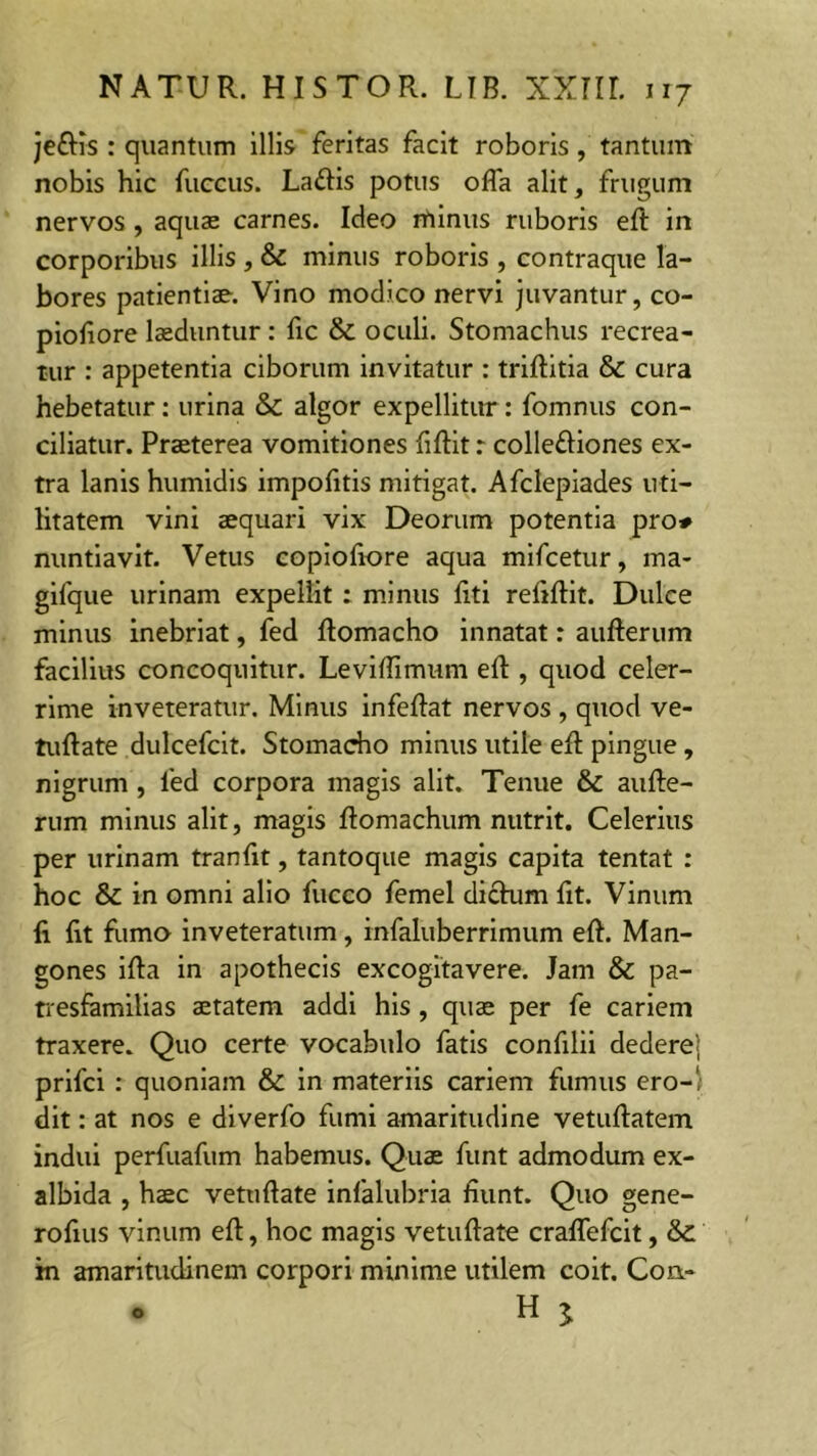 jcftis : quantum illis feritas facit roboris, tantum nobis hic fuccus. Laftis potus offa alit, frugum nervos, aquae carnes. Ideo rftinus ruboris eft in corporibus illis , & minus roboris , contraque la- bores patientiae. Vino modico nervi juvantur, co- piofiore laeduntur : fic & oculi. Stomachus recrea- tur : appetentia ciborum invitatur : triftitia & cura hebetatur: urina & algor expellitur: fomnus con- ciliatur. Praeterea vomitiones fiftit r colleftiones ex- tra lanis humidis impofitis mitigat. Afclepiades uti- litatem vini aequari vix Deorum potentia pro* nuntiavit. Vetus copiofiore aqua mifcetur, ma- gifque urinam expellit : minus liti refiftit. Dulce minus inebriat, fed ftomacho innatat: aufterum facilius concoquitur. Leviflimum eft , quod celer- rime inveteratur. Minus infeftat nervos , quod ve- tuftate dulcefcit. Stomacho minus utile eft pingue, nigrum , fed corpora magis alit. Tenue & aufte- rum minus alit, magis ftomachum nutrit. Celerius per urinam tranfit, tantoque magis capita tentat : hoc & in omni alio fucco femel dictum fit. Vinum li fit fumo inveteratum, infaluberrimum eft. Man- gones ifta in apothecis excogitavere. Jam & pa- tresfamilias aetatem addi his , quae per fe cariem traxere. Quo certe vocabulo fatis confilii dedere! prifci : quoniam & in materiis cariem fumus ero-' dit: at nos e diverfo fumi amaritudine vetuftatem indui perfuafum habemus. Quae funt admodum ex- albida , haec vetuftate infalubria fiunt. Quo gene- rofius vinum eft, hoc magis vetuftate craffefcit, & in amaritudinem corpori minime utilem coit. Con-