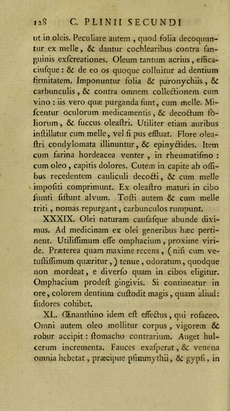 ut in oleis. Peculiare autem , quod folia decoquun- tur ex meile, & dantur cochlearibus contra fan- guinis exfereationes. Oleum tantum acrius, effica- ciufque: & de eo os quoque colluitur ad dentium firmitatem. Imponuntur folia & paronychiis, & carbunculis , & contra omnem colledionem cum vino : iis vero quae purganda funt, cum meile. Mi- fcentur oculorum medicamentis, fk decodum fo- liorum , & fuccus oleaftri. Utiliter etiam auribus inftillatur cum meile, vel fi pus effluat. Flore olea- ftri condylomata illinuntur, &C epinydides. Item cum farina hordeacea venter , in rheumatifmo : cum oleo , capitis dolores. Cutem in capite ab offi- bus recedentem cauliculi decodi, & cum meile impoliti comprimunt. Ex oleaftro maturi in cibo jfumti fidunt alvum. Tofti autem & cum meile triti , nomas repurgant, carbunculos rumpunt. XXXIX. Olei naturam caufafque abunde dixi- mus. Ad medicinam ex olei generibus haec perti- nent. Utiliffimum effle omphacium , proxime viri- de. Praeterea quam maxime recens , ( nifi cum ve- tuftiffimum quaeritur,) tenue, odoratum, quodque non mordeat, e diverfo quam in cibos eligitur. Omphacium prodeft gingivis. Si contineatur in ore, colorem dentium cuftodit magis , quam aliud: fudores cohibet. XL. (Enanthino idem eft effledus, qui rofaceo. Omni autem oleo mollitur corpus, vigorem & robur accipit: ftomacho contrarium. Auget hul- cerum incrementa. Fauces exafperat, & venena omnia hebetat, praecipue pfimmythii, & gypfi, in