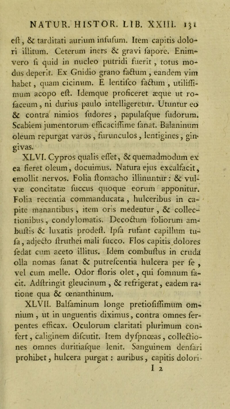 ed, & tarditati aurium infufum. Item capitis dolo- ri illitum. Ceterum iners & gravi fapore. Enim- vero b quid in nucleo putridi fuerit, totus mo- dus deperit. Ex Gnidio grano faftum , eandem vim habet, quam cicinum. E lentifco fattum , utiliffi- mum acopo ed. Idemque proficeret aeque ut ro- faceum, ni durius paulo intelligeretur. Utuntur eo & contra nimios fttdores, papulafque fudoirum* Scabiem jumentorum efficacidime fanat. Balaninum oleum repurgat varos , furunculos, lentigines, gin* givas. XLVI. Cypros qualis edet, & quemadmodum ex ea fieret oleum, docuimus. Natura ejus excalfacit, emollit nervos. Folia domacho illinuntur: & vul- vae concitatae fuccus quoque eorum apponitur. Folia recentia commanducata , hulceribus in ca- pite manantibus , item oris medentur , & collec- tionibus , condylomatis. Deco&um foliorum am- budis & luxatis prodefl. Ipfa rufant capillum tu- fa , adje&o flruthei mali fucco. Flos capitis dolores fedat cum aceto illitus. Idem combudus in cruda olla nomas fanat & putrefcentia hulcera per fe , vel cum meile. Odor floris olet, qui fomnum fa- cit. Addringit gleucinum , & refrigerat, eadem ra- tione qua & oenanthinum. XLVII. Balfaminum longe pretiofidimum om- nium , ut in unguentis diximus, contra omnes fer- pentes efficax. Oculorum claritati plurimum con- fert, caliginem difcutit. Item dyfpnceas, colleftio- nes omnes duritiafque lenit. Sanguinem denfari prohibet, hulcera purgat: auribus, capitis dolori- I 2