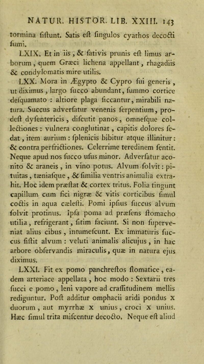 tormina Munt. Satis eft fingulos cyathos deco&i lumi. LXIX, Et in iis, & fativis prunis eft limus ar- borum , quem Graeci lichena appellant, rhagadiis & condylomatis mire utilis. LXX. Mora in yEgypto & Cypro fui generis , ut diximus, largo fucco abundant, fummo cortice defquamato : altiore plaga ficcantur, mirabili na- tura. Succus adverfatur venenis ferpentium, pro- deft dylentericis , difcutit panos, omnefque col- lettiones : vulnera conglutinat, capitis dolores fe- dat, item aurium : fplenicis bibitur atque illinitur: & contra perfrittiones. Celerrime teredinem fentir. Neque apud nos fucco ufus minor. Adverfatur aco- nito & araneis , in vino potus. Alvum folvit: pi- tuitas , taenialque , & fimilia ventris animalia extra- hit. Hoc idem praeftat & cortex tritus. Folia tingunt capillum cum fici nigrae & vitis corticibus fimul co&is in aqua caelefti. Pomi ipfius fuccus alvum folvit protinus. Ipfa poma ad praefens ftomacho utilia, refrigerant, fitim faciunt. Si non fuperve- niat alius cibus , intumefcunt. Ex immaturis fuc- cus fiftit alvum : veluti animalis alicujus, in hac arbore obfervandis miraculis, quae in natura ejus diximus. LXXI. Fit ex pomo panchreftos flomatice , ea- dem arteriace appellata , hoc modo : Sextarii tres fiicci e pomo , leni vapore ad craffitudinem mellis rediguntur. Poft additur omphacii aridi pondus X duorum , aut myrrhae x unius, croci x unius. Haec fimul trita mifcentur deco&o. Neque eft aliud