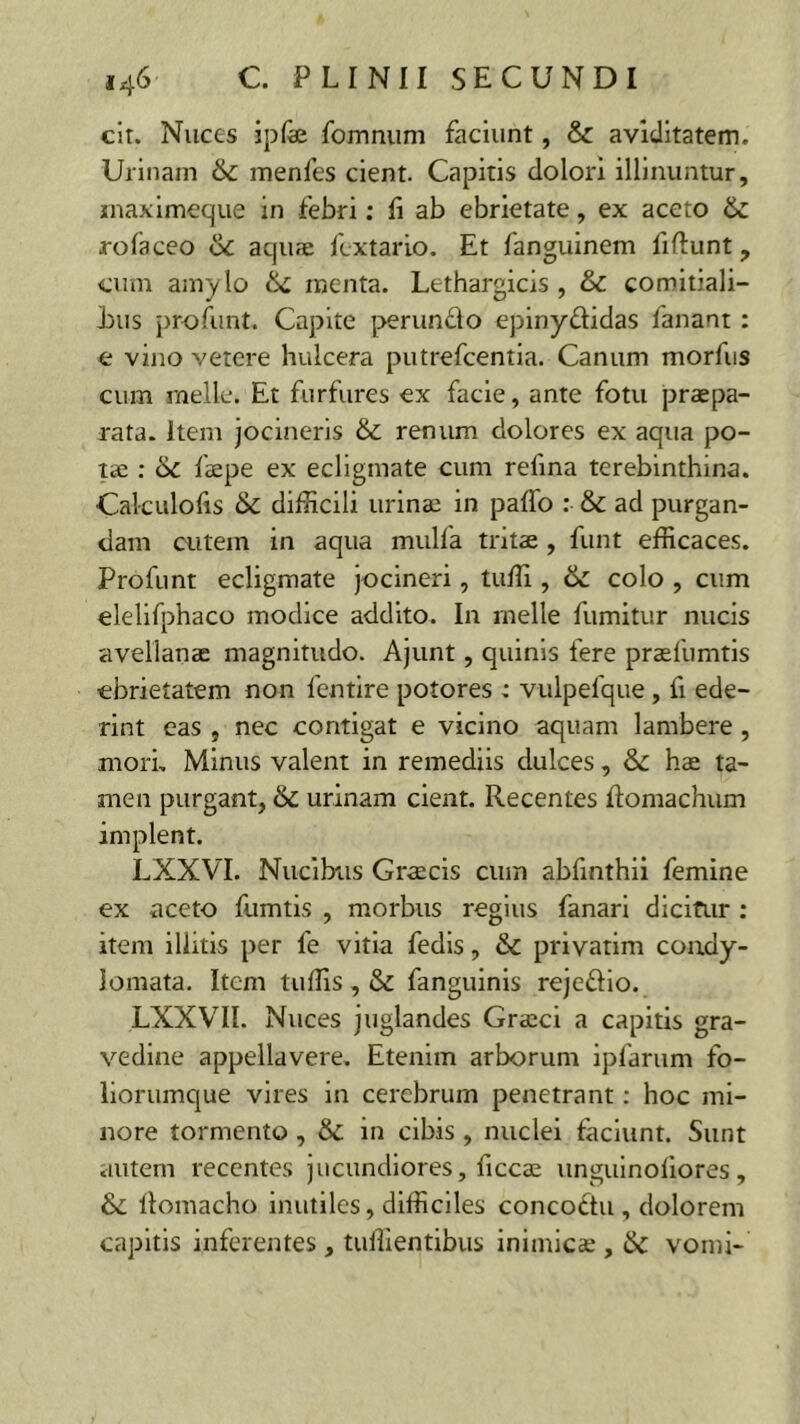 cit. Nuces ipfe fomnum faciunt, & aviditatem. Urinam & menfes cient. Capitis dolori illinuntur, inaximeque in febri: Ii ab ebrietate, ex aceto Sc rofaceo Sc aquae fcxtario. Et fanguinem fiftunt, cum amylo & menta. Lethargicis , & comitiali- jjtis profunt. Capite peruncto epinyftidas fanant : c vino vetere hulcera putrefcentia. Canum morfus cum meile. Et furfures ex facie, ante fotu praepa- rata. Item jocineris & renum dolores ex aqua po- tae : 6c faepe ex ecligmate cum refma terebinthina. Cakulofis & difficili urinae in pallo : & ad purgan- dam cutem in aqua mulfa tritae , funt efficaces. Profunt ecligmate jocineri, tuffi , 6z colo , cum elelifphaco modice addito. In meile fumitur nucis avellanae magnitudo. Ajunt, quinis fere praefumtis ebrietatem non fentire potores : vulpefque, fi ede- rint eas , nec contigat e vicino aquam lambere, mori. Minus valent in remediis dulces, &: hae ta- men purgant, & urinam cient. Recentes Itomachum implent. LXXVI. Nucibus Graecis cum abfinthii femine ex aceto fumtis , morbus regius fanari dicitur : item illitis per 1'e vitia fedis, & privarim condy- lomata. Item tuffis , & fanguinis reje&io. LXXVII. Nuces juglandes Graeci a capitis gra- vedine appellavere. Etenim arborum ipfarum fo- liorumque vires in cerebrum penetrant: hoc mi- nore tormento , & in cibis , nuclei faciunt. Sunt autem recentes jucundiores, ficcae unguinoliores, & llomacho inutiles, difficiles concoctu , dolorem capitis inferentes , tuffientibus inimicae , Sc vomi-