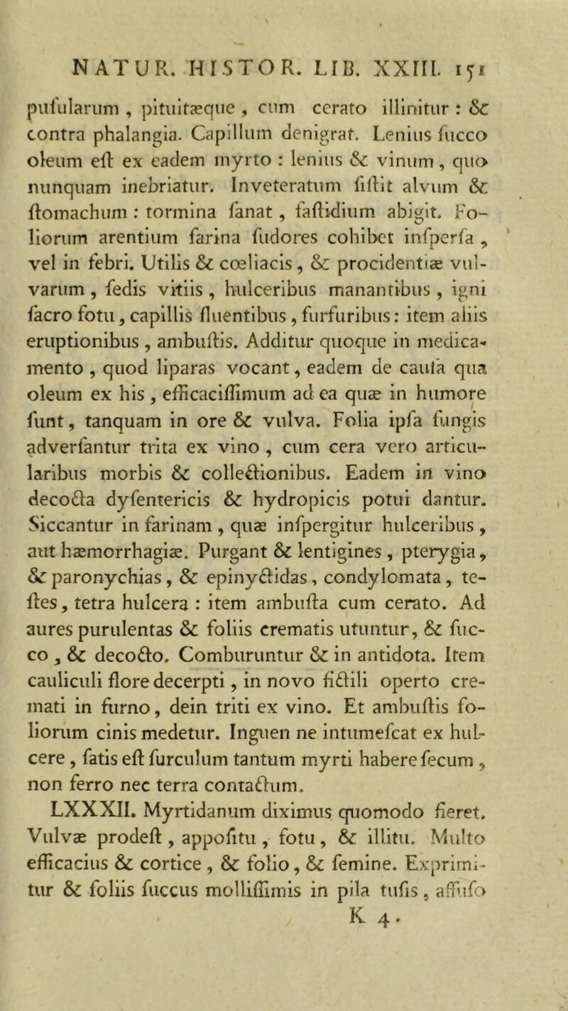 pufularum , pituitaeque , cum cerato illinitur : & contra phalangia. Capillum denigrat. Lenius fucco oleum eft ex eadem myrto : lenius (k. vinum, quo nunquam inebriatur. Inveteratum fiflit alvum & flomachum : tormina fanat, faftidium abigit. Fo- liorum arentium farina fudores cohibet infperfa , vel in febri. Utilis & coeliacis, & procidentiae vul- varum , fedis vitiis , hulceribus manantibus , igni facro fotu, capillis fluentibus, furfuribus: item aliis eruptionibus , ambuftis. Additur quoque in medica- mento , quod liparas vocant, eadem de cauik qua oleum ex his , eflicaciffimum ad ea quae in humore funt, tanquam in ore & vulva. Folia ipfa fungis adverfantur trita ex vino , cum cera vero articu- laribus morbis & colleftionibus. Eadem in vino deco&a dyfentericis & hydropicis potui dantur. Siccantur in farinam , quae infpergitur hulceribus , aut haemorrhagiae. Purgant & lentigines , pterygia, & paronychias, & epiny&idas, condylomata, te- fles, tetra hulcera : item ambufta cum cerato. Ad aures purulentas & foliis crematis utuntur, & fuc- co,& deco&o. Comburuntur & in antidota. Item cauliculi flore decerpti, in novo fiftili operto cre- mati in furno, dein triti ex vino. Et ambuftis fo- liorum cinis medetur. Inguen ne intumefeat ex huL- cere, fatis efl: furculum tantum myrti habere fecum , non ferro nec terra contaftum. LXXXII. Myrtidanum diximus quomodo fieret. Vulvae prodefl:, appofitu, fotu, & illitu. Mullo efficacius & cortice, & folio, & femine. Exprimi- tur & foliis fuccus molliffimis in pila tufis , affiifo K 4.