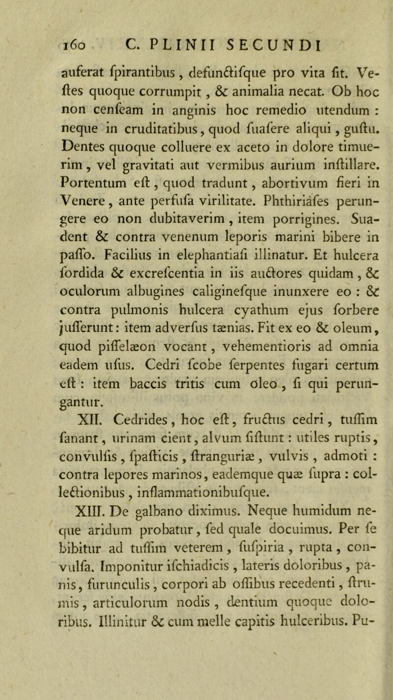 auferat fpirantibus , defun&ifque pro vita fit. Ve- ftes quoque corrumpit, & animalia necat. Ob hoc non cenfeam in anginis hoc remedio utendum : neque in cruditatibus , quod fuafere aliqui, guftu. Dentes quoque colluere ex aceto in dolore timue- rim , vel gravitati aut vermibus aurium inftillare. Portentum eft, quod tradunt, abortivum fieri in Venere, ante perfufa virilitate. Phthiriafes perun- gere eo non dubitaverim , item porrigines. Sua- dent & contra venenum leporis marini bibere in paflo. Facilius in elephantiafi illinatur. Et hulcera fordida 6c excrefcentia in iis au&ores quidam, &; oculorum albugines caliginefque inunxere eo : & contra pulmonis hulcera cyathum ejus forbere jiifferunt: item adverfus taenias. Fit ex eo & oleum, quod piflelaeon vocant, vehementioris ad omnia eadem ufus. Cedri fcobe ferpentes fugari certum ell : item baccis tritis cum oleo , fi qui perun- gantur. XII. Cedrides, hoc eft, fructus cedri, tuflim fanant, urinam cient, alvum fiflunt: utiles ruptis, convulfis , fpafticis , ftranguriae , vulvis , admoti : contra lepores marinos, eademque quae lupra : col- lectionibus , inflammationibufque. XIII. De galbano diximus. Neque humidum ne- que aridum probatur, fed quale docuimus. Per fe bibitur ad tuflim veterem, fufpiria , rupta, con- vulfa. Imponitur ifchiadicis , lateris doloribus , pa- nis, furunculis , corpori ab oflibus recedenti, ftru- mis, articulorum nodis , cientium quoque dolo- ribus. Illinitur & cum meile capitis hulceribus. Pu-