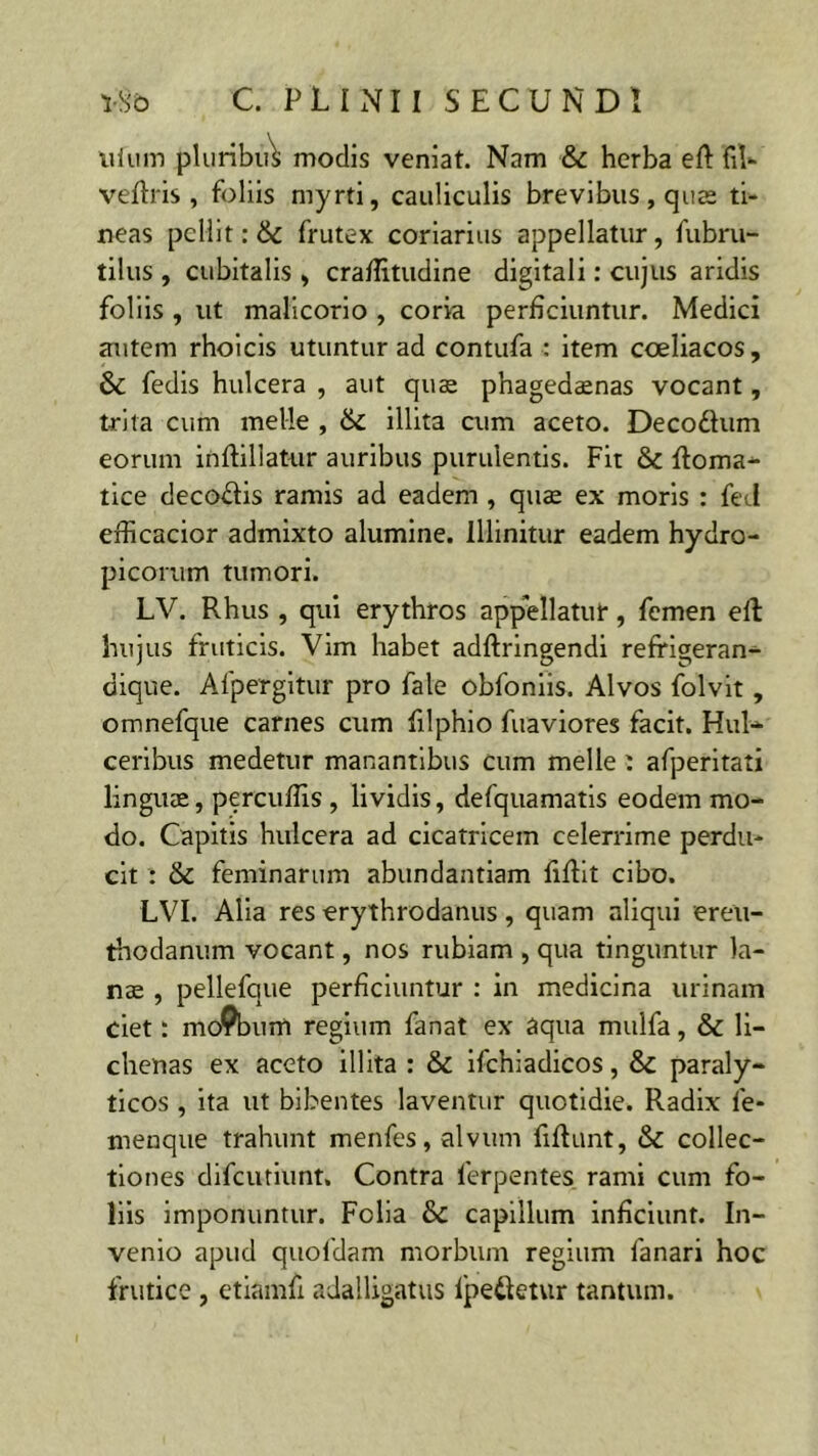 uium pluribiA modis veniat. Nam & herba ed fil- vedris , foliis myrti, cauliculis brevibus, quas ti- neas pellit: & frutex coriarius appellatur, fubru- tilus , cubitalis , craditudine digitali: cujus aridis foliis , ut malicorio , coria perficiuntur. Medici autem rhoicis utuntur ad contufa : item coeliacos, & fedis hulcera , aut quae phagedaenas vocant, trita cum meile , & illita cum aceto. Decodum eorum indillatur auribus purulentis. Fit & doma- tice decodis ramis ad eadem , quae ex moris : feci efiicacior admixto alumine. Illinitur eadem hydro- picorum tumori. LV. Rhus , qui erythros appellatur, femen ed hujus fruticis. Vim habet addringendi reffigeran- dique. Afpergitur pro fale obfoniis. Alvos folvit, omnefque carnes cum filphio fuaviores facit. Hui- ceribus medetur manantibus cum meile: afperitati linguae, percudis , lividis, defquamatis eodem mo- do. Capitis hulcera ad cicatricem celerrime perdu- cit : & feminarum abundantiam fidit cibo. LVI. Alia res erythrodanus, quam aliqui ereu- thodanum vocant, nos rubiam , qua tinguntur la- nae , pellefque perficiuntur : in medicina urinam ciet: moPbum regium fanat ex aqua mulfa, & li- chenas ex aceto illita : & ifchiadicos, paraly- ticos , ita ut bibentes laventur quotidie. Radix le- menque trahunt menfes, alvum fifiunt, & collec- tiones difeutiunt. Contra ferpentes. rami cum fo- liis imponuntur. Folia &C capillum inficiunt. In- venio apud quofdam morbum regium fanari hoc frutice , etiamfi adalligatus Ipedetur tantum.