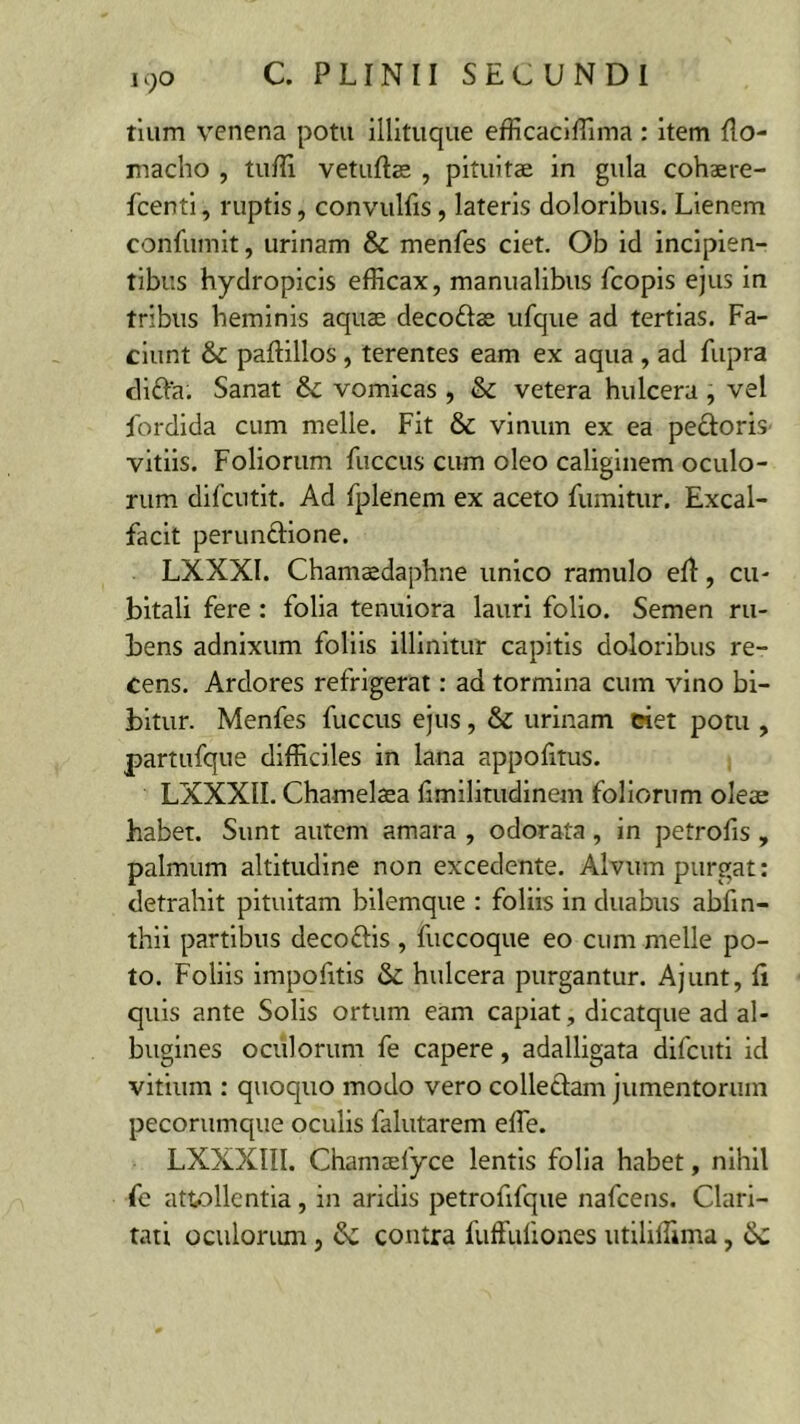 iqo tium venena potu illituque efficaciffima : item Ilo- macho , tuffi vetuftas , pituitae in gula cohaere- fcenti, ruptis, convulfis, lateris doloribus. Lienem confumit, urinam & menfes ciet. Ob id incipien- tibus hydropicis efficax, manualibus fcopis ejus in tribus heminis aquae deco&ae ufque ad tertias. Fa- ciunt & paftillos , terentes eam ex aqua , ad fupra difta. Sanat & vomicas , & vetera hulcera, vel fordida cum meile. Fit & vinum ex ea pectoris vitiis. Foliorum fuccus cum oleo caliginem oculo- rum difcutit. Ad fplenem ex aceto fumitur. Excal- facit perunctione. LXXXI. Chamaedaphne unico ramulo eft, cu- bitali fere : folia tenuiora lauri folio. Semen ru- bens adnixum foliis illinitur capitis doloribus re- cens. Ardores refrigerat: ad tormina cum vino bi- bitur. Menfes fuccus ejus, & urinam ciet potu , partufque difficiles in lana appofitus. LXXXII. Chamelaea fimilitudinem foliorum oleas habet. Sunt autem amara , odorata , in petrofis , palmum altitudine non excedente. Alvum purgat: detrahit pituitam bilemque : foliis in duabus abfin- thii partibus decoftis , fuccoque eo cum meile po- to. Foliis impofitis & hulcera purgantur. Ajunt, Ii quis ante Solis ortum eam capiat, dicatque ad al- bugines oculorum fe capere, adalligata difcuti id vitium : quoquo modo vero collectam jumentorum pecorumque oculis falutarem effe. LXXXIII. Chamaelyce lentis folia habet, nihil fc attollentia, in aridis petrofifque nafcens. Clari- tati oculorum, & contra 1'uffuliones utiliffima, Sc