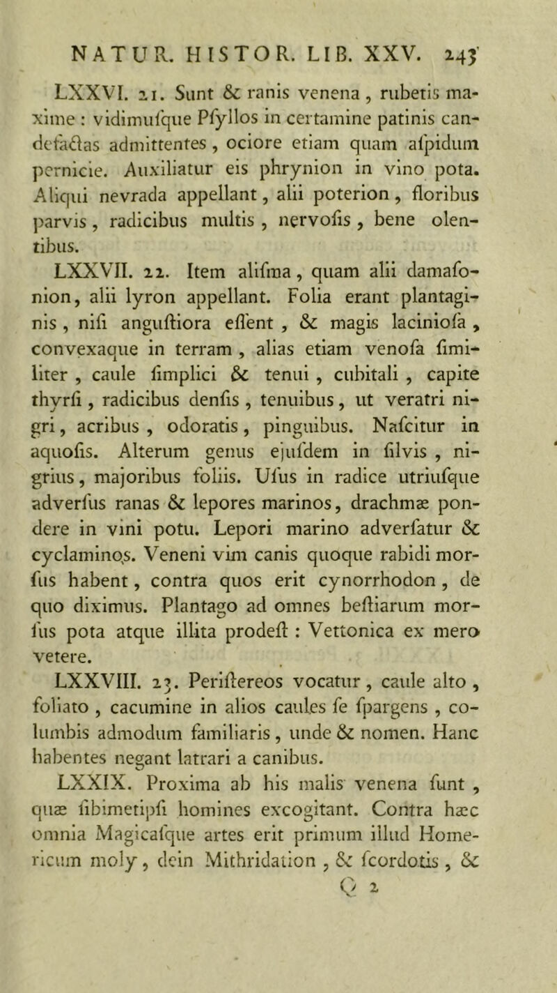 LXXVI. 21. Sunt & ranis venena , rubetis ma- xime : vidimufque Pfyllos in certamine patinis can- detadas admittentes , ociore etiam quam afpidum pernicie. Auxiliatur eis phrynion in vino pota. Aliqui nevrada appellant, alii poterion, floribus parvis, radicibus multis , nervofls , bene olen- tibus. LXXVII. 11. Item alifraa, quam alii damafo- nion, alii lyron appellant. Folia erant plantagi- nis , nili anguftiora eflent , & magis laciniola , convexaque in terram , alias etiam venofa flmi- liter , caule flmplici & tenui , cubitali , capite thyrli, radicibus denfls , tenuibus, ut veratri ni- gri , acribus , odoratis, pinguibus. Nafcitur in aquofls. Alterum genus ejufdem in fllvis , ni- grius , majoribus foliis. Ulus in radice utriufque adverfus ranas & lepores marinos, drachmae pon- dere in vini potu. Lepori marino adverlatur & cyclaminqs. Veneni vim canis quoque rabidi mor- fus habent, contra quos erit cynorrhodon , de quo diximus. Plantago ad omnes beftiarum mor- fus pota atque illita prodefl: : Vettonica ex mero vetere. LXXVIII. 2.3. Periflereos vocatur, caule alto, foliato , cacumine in alios caules fe fpargens , co- lumbis admodum familiaris , unde & nomen. Hanc habentes negant latrari a canibus. LXXIX. Proxima ab his malis venena funt , quae libimetipfl homines excogitant. Contra haec omnia Magicafque artes erit primum illud Home- ricum moly, dein Mithridation , & fcordotis , Q ^