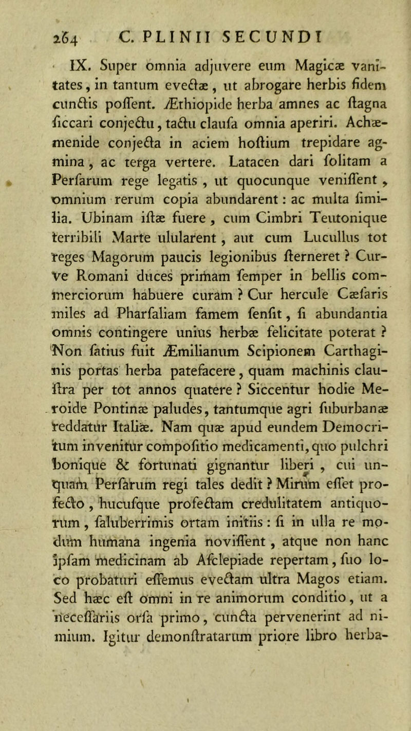 IX. Super omnia adjuvere eum Magicae vani- tates , in tantum eve&ae , ut abrogare herbis fidem cunttis poflent. yEthiopide herba amnes ac ftagna ficcari conjeftu, tattu claufa omnia aperiri. Achae- menide conjefta in aciem hoftium trepidare ag- mina , ac terga vertere. Latacen dari folitam a Perfarum rege legatis , ut quocunque veniflent , omnium rerum copia abundarent: ac multa fimi- lia. Ubinam illae fuere, cum Cimbri Teutonique terribili Marte ulularent , aut cum Lucullus tot reges Magorum paucis legionibus llerneret ? Cur- ve Romani duces primam femper in bellis com- merciorum habuere curam ? Cur hercule Caelaris miles ad Pharfaliam famem fenfit, fi abundantia omnis contingere unius herbae felicitate poterat ? Non fatius fuit jEmilianum Scipionem Carthagi- nis portas herba patefacere, quam machinis clau- ftra per tot annos quatere ? Siccentur hodie Me- roide Pontinae paludes, tantumque agri fuburbanae reddatur Italiae. Nam quae apud eundem Democri- tum invenitur compofitio medicamenti, quo pulchri honique & fortunati gignantur liberi , cui un- quahi Perfarum regi tales dedit ? Mirum eflet pro- fe&o , hucufque profeftam credulitatem antiquo- rum , faluberrimis ortam initiis: fi in ulla re mo- dum humana ingenia noviflent , atque non hanc Spfam medicinam ab Afclepiade repertam , fuo lo- co probaturi efiemus eveftam ultra Magos etiam. Sed haec elL omni in re animorum conditio, ut a 'neceflariis orfa primo, cunfla pervenerint ad ni- mium. Igitur demonfiratarum priore libro herba-