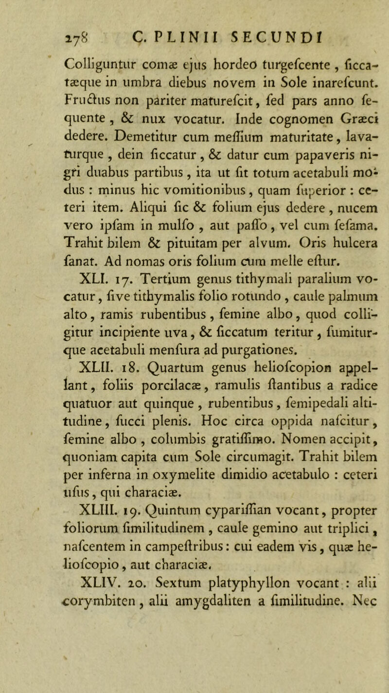 Colliguntur coniae ejus hordeo turgefcente , ficca- taeque in umbra diebus novem in Sole inarefcunt. Fru&us non pariter maturefcit, fed pars anno fe- quente , & nux vocatur. Inde cognomen Graeci dedere. Demetitur cum meffium maturitate, lava- turque , dein liceatur, & datur cum papaveris ni- gri duabus partibus , ita ut fit totum acetabuli mo- dus : minus hic vomitionibus , quam fuperior : ce- teri item. Aliqui fic & folium ejus dedere , nucem vero ipfam in mulfo , aut palfo, vel cum fefama. Trahit bilem & pituitam per alvum. Oris hulcera fanat. Ad nomas oris folium cum meile eltur. XLI. 17. Tertium genus tithymali paralium vo- catur , live tithymalis folio rotundo , caule palmum alto, ramis rubentibus , femine albo, quod colli- gitur incipiente uva, & ficcatum teritur , fumitur- que acetabuli menfura ad purgationes. XLII. 18. Quartum genus heliofcopion appel- lant , foliis porcilacae, ramulis liantibus a radice quatuor aut quinque , rubentibus , feniipedali alti- tudine , fucci plenis. Hoc circa oppida nafeitur, femine albo , columbis gratiffimo. Nomen accipit, quoniam capita cum Sole circumagit. Trahit bilem per inferna in oxymelite dimidio acetabulo : ceteri ufus, qui characiae. XLIII. 19. Quintum cypariEian vocant, propter foliorum fimilitudinem , caule gemino aut triplici, nafcentem in campeftribus: cui eadem vis, quae he- liofcopio, aut characiae, XL1V. 20. Sextum platyphyllon vocant : alii corymbiten , alii amygdaliten a fimilitudine. Nec