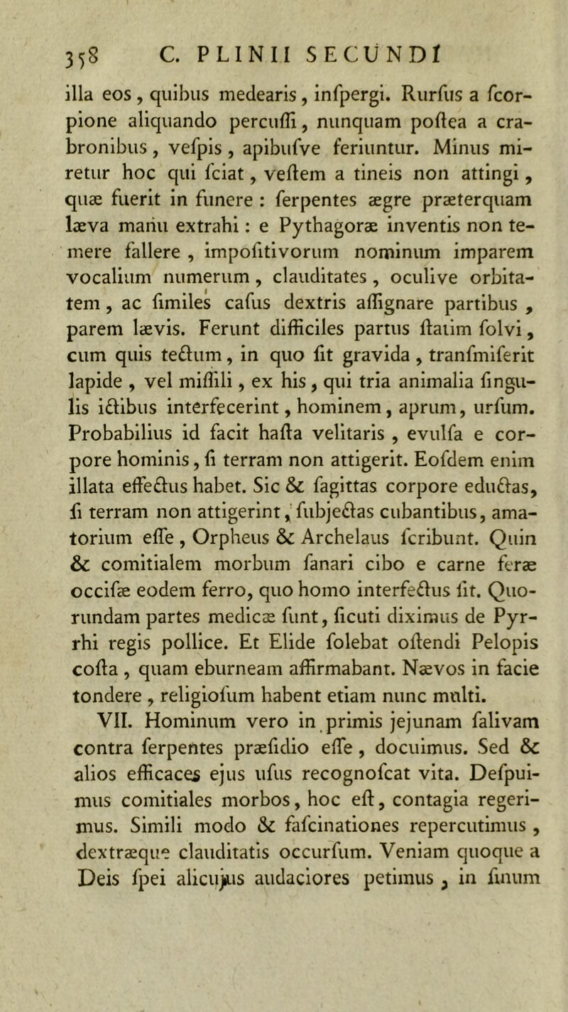 illa eos , quibus medearis, infpergi. Rurfus a fcor- pione aliquando percudi, nunquam podea a cra- bronibus , vefpis , apibufve feriuntur. Minus mi- retur hoc qui fciat, vedem a tineis non attingi, quae fuerit in funere : ferpentes aegre praeterquam laeva manu extrahi: e Pythagorae inventis non te- mere fallere , impofitivorum nominum imparem vocalium numerum , clauditates , oculi ve orbita- tem , ac fimiles cafus dextris adignare partibus , parem laevis. Ferunt difficiles partus datim folvi, cum quis te&um, in quo fit gravida , tranfmiferit lapide , vel midili, ex his, qui tria animalia fingu- lis i&ibus interfecerint, hominem, aprum, urfum. Probabilius id facit hada velitaris , evulfa e cor- pore hominis, d terram non attigerit. Eofdem enim illata effettus habet. Sic & fagittas corpore eduftas, li terram non attigerint, fubje&as cubantibus, ama- torium ede , Orpheus & Archelaus lcribunt. Quin & comitialem morbum fanari cibo e carne ferae occifae eodem ferro, quo homo interfe&us lit. Quo- rundam partes medies funt, deuti diximus de Pyr- rhi regis pollice. Et Elide folebat odendi Pelopis coda , quam eburneam affirmabant. Naevos in facie tondere , religiofum habent etiam nunc multi. VII. Hominum vero in primis jejunam falivam contra ferpentes praefulio ede, docuimus. Sed & alios efficaces ejus ufus recognofcat vita. Defpui- mus comitiales morbos, hoc ed, contagia regeri- mus. Simili modo & fafeinationes repercutimus , dextraeque clauditatis occurfum. Veniam quoque a Deis fpei alicujus audaciores petimus , in Anum