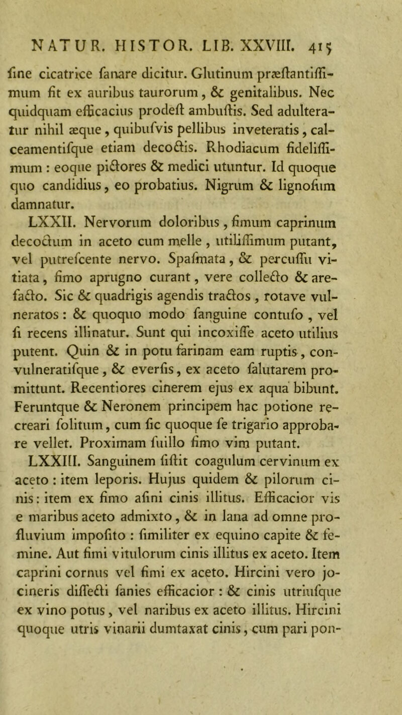 fine cicatrice fanare dicitur. Glutinum praeftantiffi- mum fit ex auribus taurorum, & genitalibus. Nec quidquam efficacius prodeft ambuftis. Sed adultera- tur nihil aeque , quibufvis pellibus inveteratis, cal- ceamentifque etiam decodis. R.hodiacum fideliffi- mum : eoque pidores & medici utuntur. Id quoque quo candidius, eo probatius. Nigrum & lignofiim damnatur. LXXII. Nervorum doloribus , fimum caprinum decodum in aceto cum meile , utiliffimum putant, vel putrefcente nervo. Spafmata, & percuffu vi- tiata , fimo aprugno curant, vere colledo &c are- fado. Sic & quadrigis agendis trados , rotave vul- neratos : & quoquo modo fanguine contufo , vel fi recens illinatur. Sunt qui incoxiffe aceto utilius putent. Quin & in potu farinam eam ruptis , con- vulneratifque , &c everfis, ex aceto falutarem pro- mittunt. Recentiores cinerem ejus ex aqua bibunt. Feruntque & Neronem principem hac potione re- creari folitum, cum fic quoque fe trigario approba- re vellet. Proximam fuillo fimo vim putant. LXXI1I. Sanguinem fiftit coagulum cervinum ex aceto : item leporis. Hujus quidem & pilorum ci- nis : item ex fimo afini cinis illitus. Efficacior vis e maribus aceto admixto, & in lana ad omne pro- fluvium impofito : fimiliter ex equino capite & fe- mine. Aut fimi vitulorum cinis illitus ex aceto. Item caprini cornus vel fimi ex aceto. Hircini vero jo- cineris difledi fanies efficacior : & cinis utriufque ex vino potus , vel naribus ex aceto illitus. Hircini quoque utris vinarii dumtaxat cinis, cum pari pon-