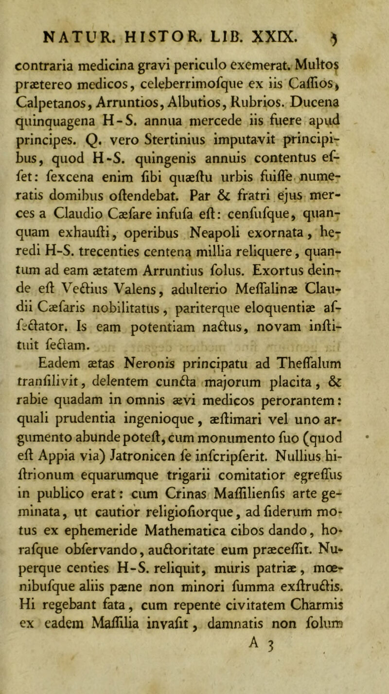 contraria medicina gravi periculo exemerat. Multo? praetereo medicos, celeberrimofque ex iis Caflios^ Calpetanos, Armntios, Albutios, Rubrios. Ducena quinquagena H-S. annua mercede iis fliere apvid principes. Q. vero Stertinius imputavit principi- bus, quod H-S. quingenis annuis contentus ef- fet: fexcena enim fibi quaertu urbis fuifle nume- ratis domibus ortendebat. Par & fratri ejus mer- ces a Claudio Caefare infufa ert: cenfufque, quan- quam exhaurti, operibus Neapoli exornata, her redi H-S. trecenties centena millia reliquere, quan- tum ad eam aetatem Arruntius folus. Exortus deln^ de ert Veriius Valens, adulterio Meflalinae Clau- dii Caefaris nobilitatus, pariterque eloquentiae af- fectator. Is eam potentiam naftus, novam inrti- tult feriam. Eadem aetas Neronis principatu ad Theflalum tranfilivit, delentem cunria majorum placita, & rabie quadam in omnis aevi medicos perorantem: quali prudentia ingenioque, aertimari vel uno ar- gumento abunde potert, cum monumento fuo (quod ert Appia via) Jatronicen fe infcripferit. Nullius hi- rtrionum equarumque trigarii comitatlor egrefllis in publico erat; cum Crinas Maflilienfis arte ge- minata, ut cautior religlofiorque, adfiderum mo- tus ex ephemeride Mathematica cibos dando, ho- rafque obfervando, aurioritate eum praecertit. Nu- perque centies H-S. reliquit, muris patriae, moe- nibufque aliis paene non minori fumma exrtruriis. Hi regebant fata, cum repente civitatem Charmls ex eadem Martilia invafit, damnatis non folum