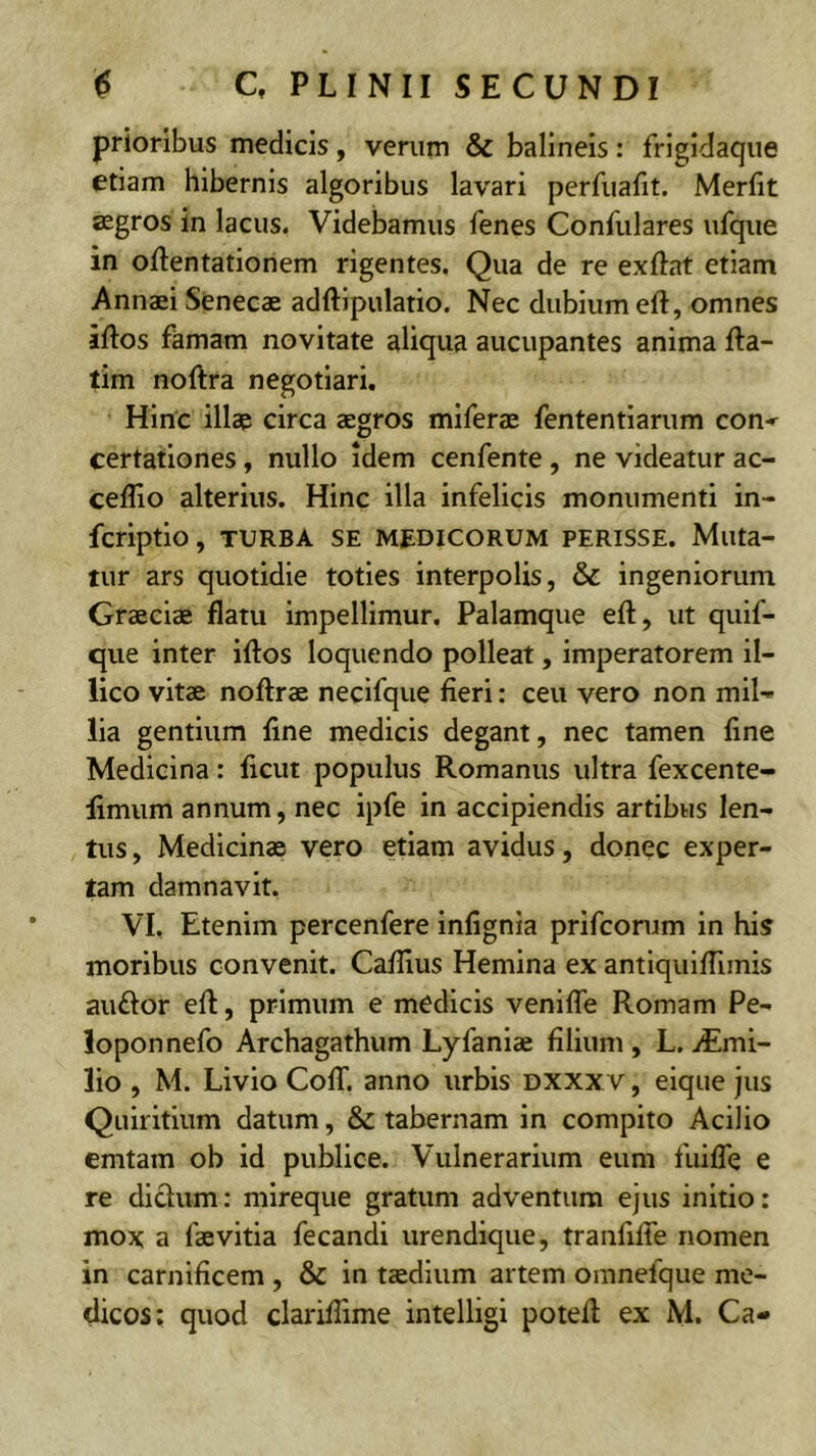 prioribus medicis, verum & balineis: frigidaque etiam hibernis algoribus lavari perfuafit. Merfit aegros in lacus. Videbamus fenes Confulares ufque in oflentationem rigentes. Qua de re exftat etiam Annaei Senecae adftipulatio. Nec dubium eft, omnes iftos famam novitate aliqua aucupantes anima fta- tim noftra negotiari. Hinc illae circa aegros miferae fententlarum con* certationes, nullo idem cenfente , ne videatur ac- ceffio alterius. Hinc illa infelicis monumenti in- fcriptio, TURBA SE MEDICORUM PERISSE. Muta- tur ars quotidie toties interpolis, & ingeniorum Graeciae flatu impellimur. Palamque eft, ut quif- que inter iflos loquendo polleat, imperatorem il- lico vitae noftrae necifque fieri: ceu vero non mil'« lia gentium fine medicis degant, nec tamen fine Medicina: ficut populus Romanus ultra fexcente- limum annum, nec ipfe in accipiendis artibus len- tus, Medicinae vero etiam avidus, donec exper- tam damnavit. VI. Etenim percenfere infignia prifconim in his moribus convenit. Caflius Hemina ex antiquiflimis auftor eft, primum e medicis venifle Romam Pe- loponnefo Archagathum Lyfaniae filium , L. iEmi- lio , M. Livio ColT. anno urbis dxxxv , eique jus Quiritium datum, & tabernam in compito Acilio emtam ob id publice. Vulnerarium eum fiiiffe e re dicfum: mireque gratum adventum ejus initio: mox a faevitia fecandi urendique, tranfiffe nomen in carnificem , & in taedium artem omnefque me- dicos; quod clariftime intelligi poteft ex M, Ca-