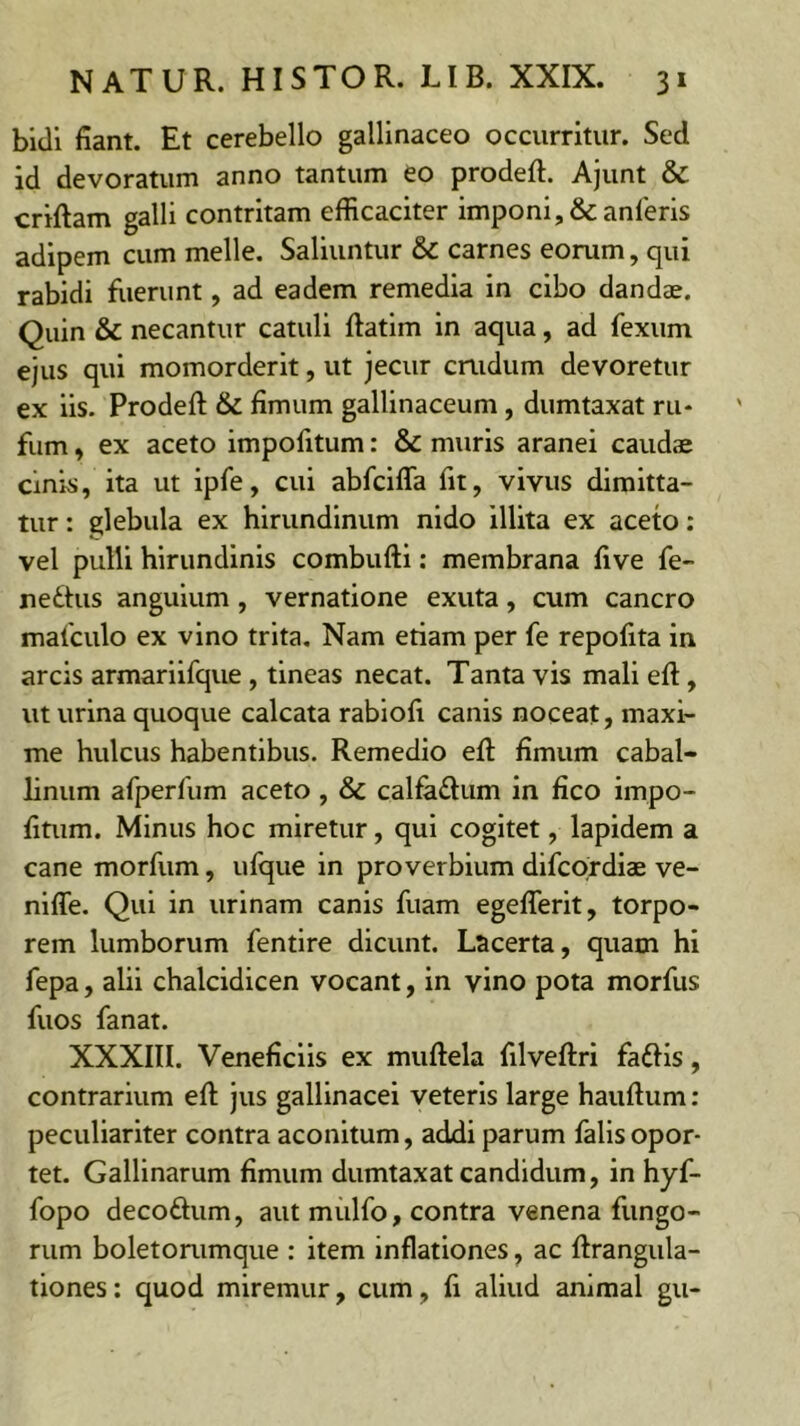 bidi fiant. Et cerebello gallinaceo occurritur. Sed id devoratum anno tantum eo prodeft. Ajunt & criftam galli contritam efficaciter imponi, &anleris adipem cum meile. Saliuntur & carnes eorum, qui rabidi fiierunt, ad eadem remedia in cibo dandae. Quin & necantur catuli ftatim in aqua, ad fexum ejus qui momorderit, ut jecur crudum devoretur ex iis. Prodefl: & fimum gallinaceum, dumtaxat ru* fum, ex aceto impofitum: & muris aranei caudae cinis, ita ut ipfe, cui abfciffa fit, vivus dimitta- tur : glebula ex hirundinum nido illita ex aceto: vel pulli hirundinis combufti: membrana five fe- nedhis anguium, vernatione exuta, cum cancro malculo ex vino trita. Nam etiam per fe repofita in arcis armariifque , tineas necat. Tanta vis mali eft, ut urina quoque calcata rabiofi canis noceat, maxi- me hulcus habentibus. Remedio efi; fimum cabal- linum afperfum aceto, & calfadum in fico impo- fitum. Minus hoc miretur, qui cogitet, lapidem a cane morfiim, ulque in proverbium difcordiae ve- niffe. Qui in urinam canis fuam egefiTerit, torpo- rem lumborum fentlre dicunt. Lacerta, quam hi fepa, alii chalcidicen vocant, in vino pota morfus fuos fanat. XXXIII. Veneficiis ex muftela filveftri fadlls, contrarium efi: jus gallinacei veteris large haufium: peculiariter contra aconitum, addi parum falis opor- tet. Gallinarum fimum dumtaxat candidum, in hyf- fopo decoftum, aut mulfo, contra venena fungo- rum boletorumque : item inflationes, ac firangula- tiones; quod miremur, cum, fi aliud animal gu-