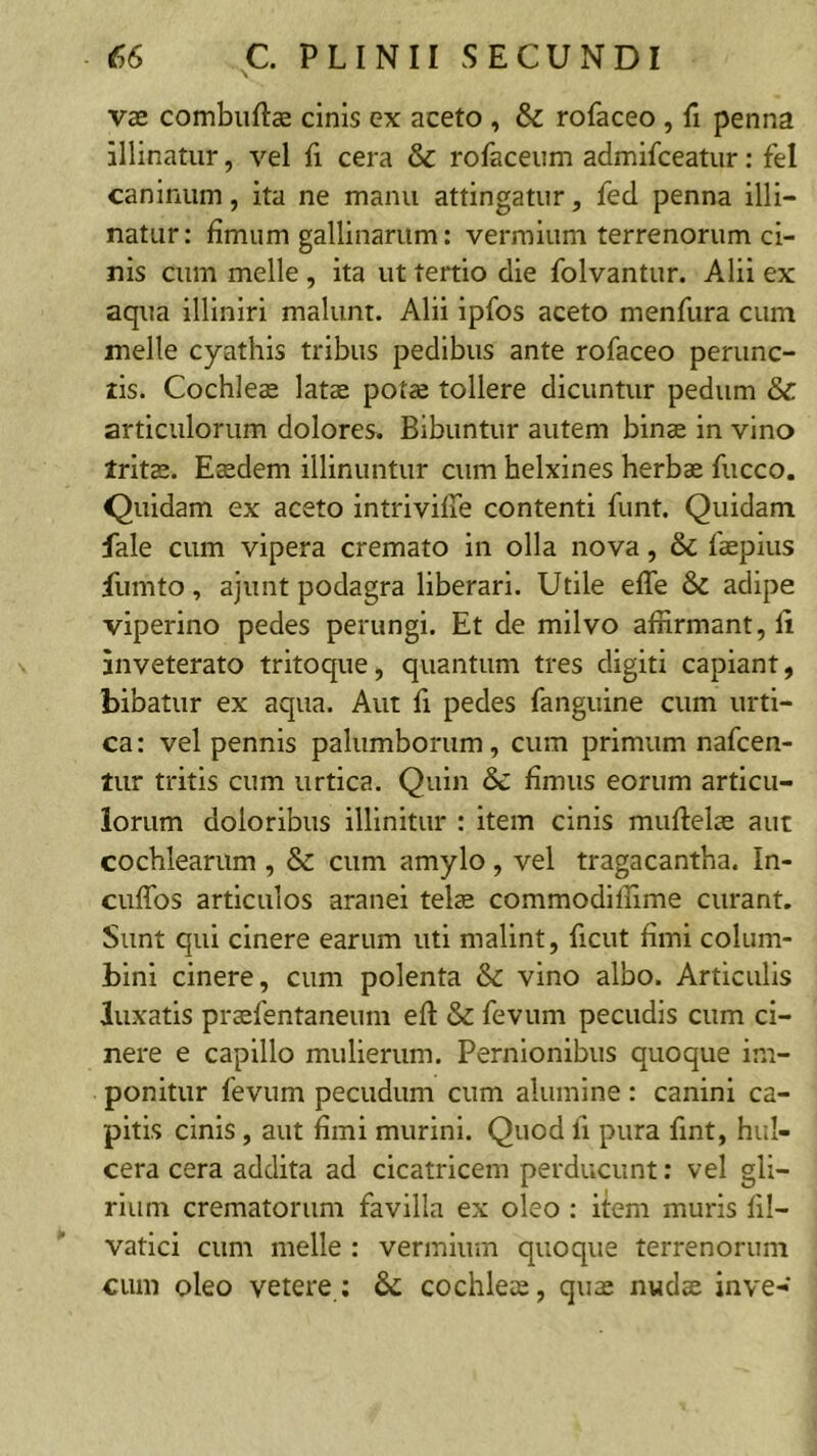 vae combuftae cinis ex aceto , & rofaceo , fi penna illinatur, vel cera & rofaceum admifceatur: fel caninum, ita ne manu attingatur, fed penna illi- natur: fimum gallinarum: vermium terrenorum ci- nis cum meile , ita ut tertio die folvantur. Alii ex aqua illlniri malunt. Alii ipfos aceto menfura cum meile cyathis tribus pedibus ante rofaceo perunc- tis. Cochleae latae potae tollere dicuntur pedum & articulorum dolores. Bibuntur autem binae in vino tritae. Eaedem illinuntur cum helxines herbae fucco. Quidam ex aceto intriviffe contenti fiint. Quidam fale cum vipera cremato in olla nova, & faepius fumto, ajunt podagra liberari. Utile effe & adipe viperino pedes perungi. Et de milvo affirmant, fi inveterato tritoque, quantum tres digiti capiant, bibatur ex aqua. Aut fi pedes fanguine cum urti- ca : vel pennis palumborum, cum primum nafcen- tur tritis cum urtica. Quin & fimus eorum articu- lorum doloribus illinitur : item cinis muftelae aut cochlearum , & cum amylo , vel tragacantha. In- culTos articulos aranei tels commodiffime curant. Sunt qui cinere earum uti malint, ficut fimi colum- bini cinere, cum polenta & vino albo. Articulis luxatis prasfentaneum eft & fevum pecudis cum ci- nere e capillo mulierum. Pernionibus quoque im- ponitur fevum pecudum cum alumine : canini ca- pitis cinis, aut fimi murini. Quod fi pura fint, hul- cera cera addita ad cicatricem perducunt: vel gli- rium crematorum favilla ex oleo : item muris fil- vatici cum meile : vermium quoque terrenorum cum oleo vetere ; & cochlea;, quas nwdae inve-