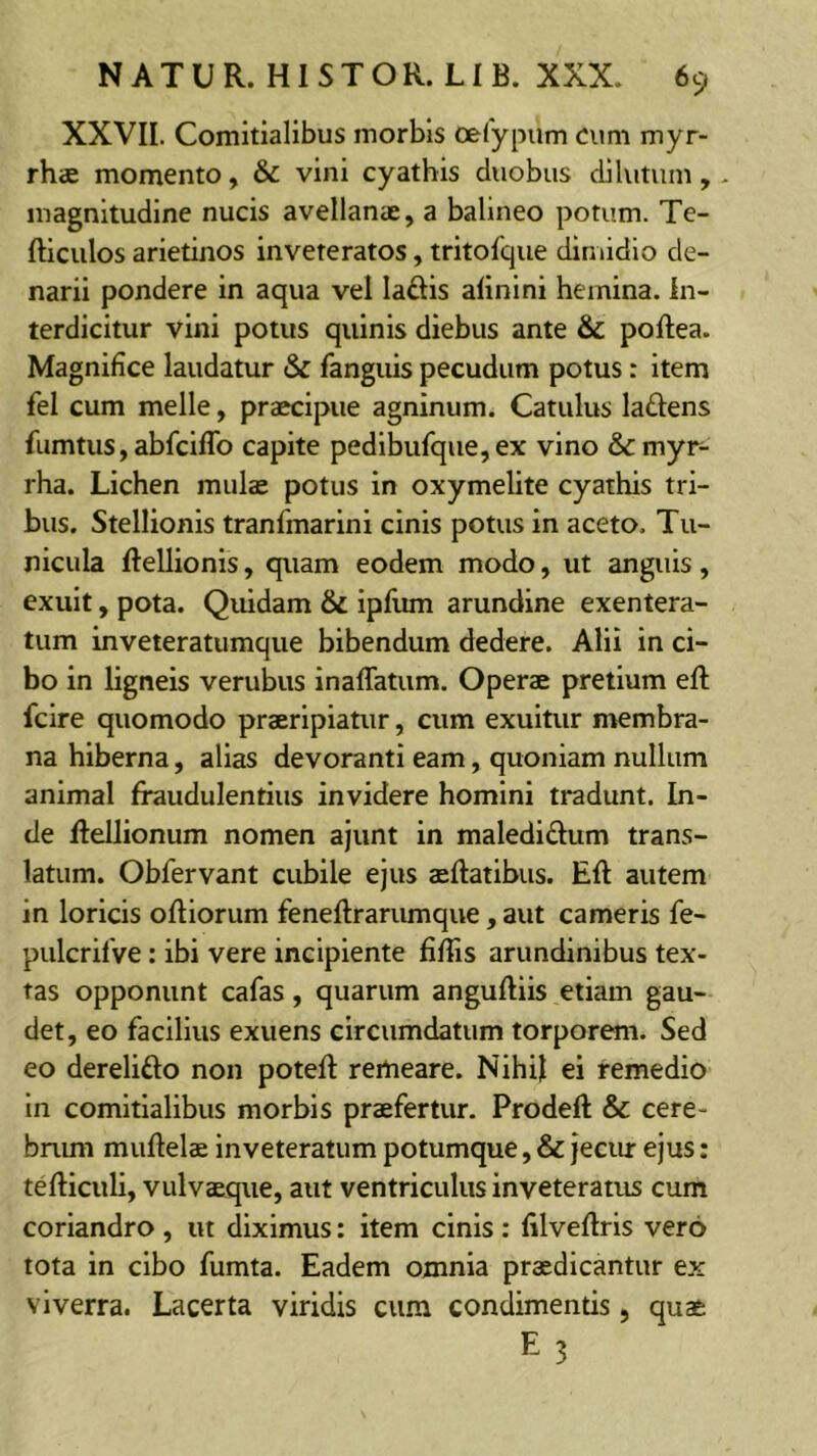 XXVII. Comitialibus morbis oefypum cum myr- rhae momento, & vini cyathis duobus dilutum, - magnitudine nucis avellanae, a balineo potum. Te- fticulos arietinos inveteratos, tritofque dimidio de- narii pondere in aqua vel ladis alinini hemina. In- terdicitur vini potus quinis diebus ante & poftea. Magnifice laudatur & fanguis pecudum potus: item fel cum meile, praecipue agninum. Catulus laftens fumtus, abfciflb capite pedibufque, ex vino &:myr- rha. Lichen mulae potus in oxymelite cyathis tri- bus. Stellionis tranfmarini cinis potus in aceto. Tu- nicula ftellionis, quam eodem modo, ut anguis, exuit, pota. Quidam & ipfum arundine exentera- tum inveteratumque bibendum dedere. Alii in ci- bo in ligneis verubus inaffatum. Operae pretium eft fcire quomodo praeripiatur, cum exuitur membra- na hiberna, alias devoranti eam, quoniam nullum animal fraudulentius invidere homini tradunt. In- de flellionum nomen ajunt in maledidum trans- latum. Obfervant cubile ejus aeftatibus. Eft autem in loricis olliorum feneftrarumque , aut cameris fe- pulcrilVe: ibi vere incipiente fiffis arundinibus tex- tas opponunt cafas, quarum anguftiis etiam gau- det, eo facilius exuens circumdatum torporem. Sed eo derelifto non potefl remeare. Nihil ei remedio in comitialibus morbis praefertur. Prodeft & cere- bnun muftelae inveteratum potumque, & jeciur ejus: tefticuli, vulvaeque, aut ventriculus inveteratus cum coriandro , ut diximus: item cinis : filveftrls vero tota in cibo fumta. Eadem omnia praedicantur ex viverra. Lacerta viridis cum condimentis, quae E 3