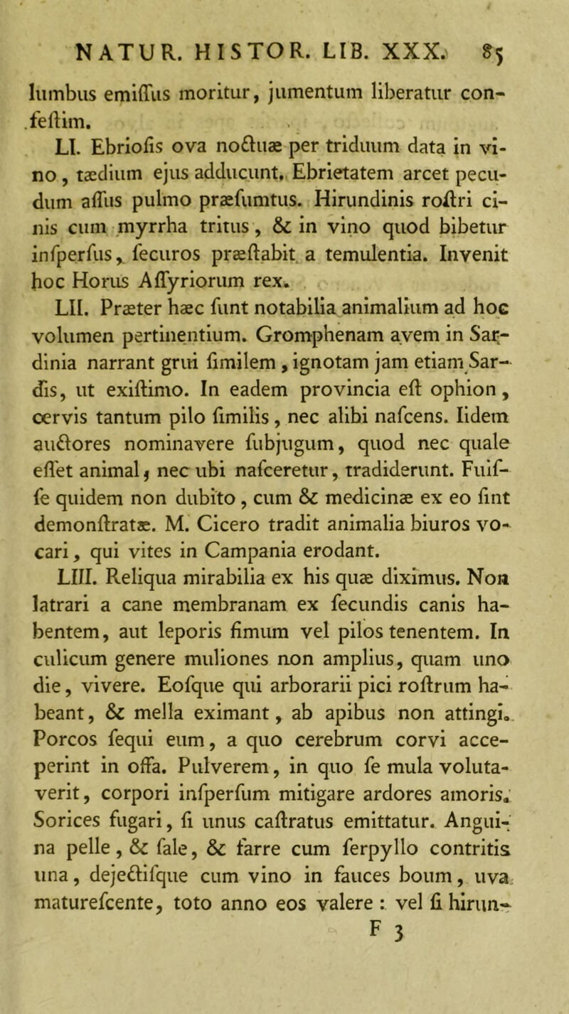 lumbus emiffiis moritur, jumentum liberatur con- feftim. LI. Ebriofis ova noftuae per triduum data in vi- no , taedium ejus adducunt. Ebrietatem arcet pecu- dum affus pulmo praefumtus. Hirundinis roRri ci- nis cum myrrha tritus, & in vino quod bibetur infperfus,. fecuros praeftabit^a temulentia. Invenit hoc Horus Aflyriorum rex. LII. Praeter haec funt notabilia animalium ad hoc volumen pertinentium. Gromphenam avem in Sai-- dinia narrant grui limilem , ignotam jam etiam Sar- dis, ut exiftimo. In eadem provincia eft ophion, cervis tantum pilo fimilis, nec alibi nafcens. lidem auftores nominavere fubjugum, quod nec quale eflet animal f nec ubi nafceretur, tradiderunt. Fuif- fe quidem non dubito , cum & medicinae ex eo lint demonftratae. M. Cicero tradit animalia biuros vo- cari , qui vites in Campania erodant. LIII. Reliqua mirabilia ex his quae diximus. Non latrari a cane membranam ex fecundis canis ha- bentem, aut leporis fimura vel pilos tenentem. In culicum genere muliones non amplius, quam uno die, vivere. Eofque qui arborarii pici roRrum ha- beant , & mella eximant, ab apibus non attingi,. Porcos fequi eum, a quo cerebrum corvi acce- perint in offa. Pulverem, in quo fe mula voluta- verit, corpori infperfum mitigare ardores amoris. Sorices fugari, fi unus caftratus emittatur. Angui- na pelle, & fale, &c farre cum ferpyllo contritis una, dejeftifque cum vino in fauces boum, uva maturefcente, toto anno eos valere : vel li hirim-