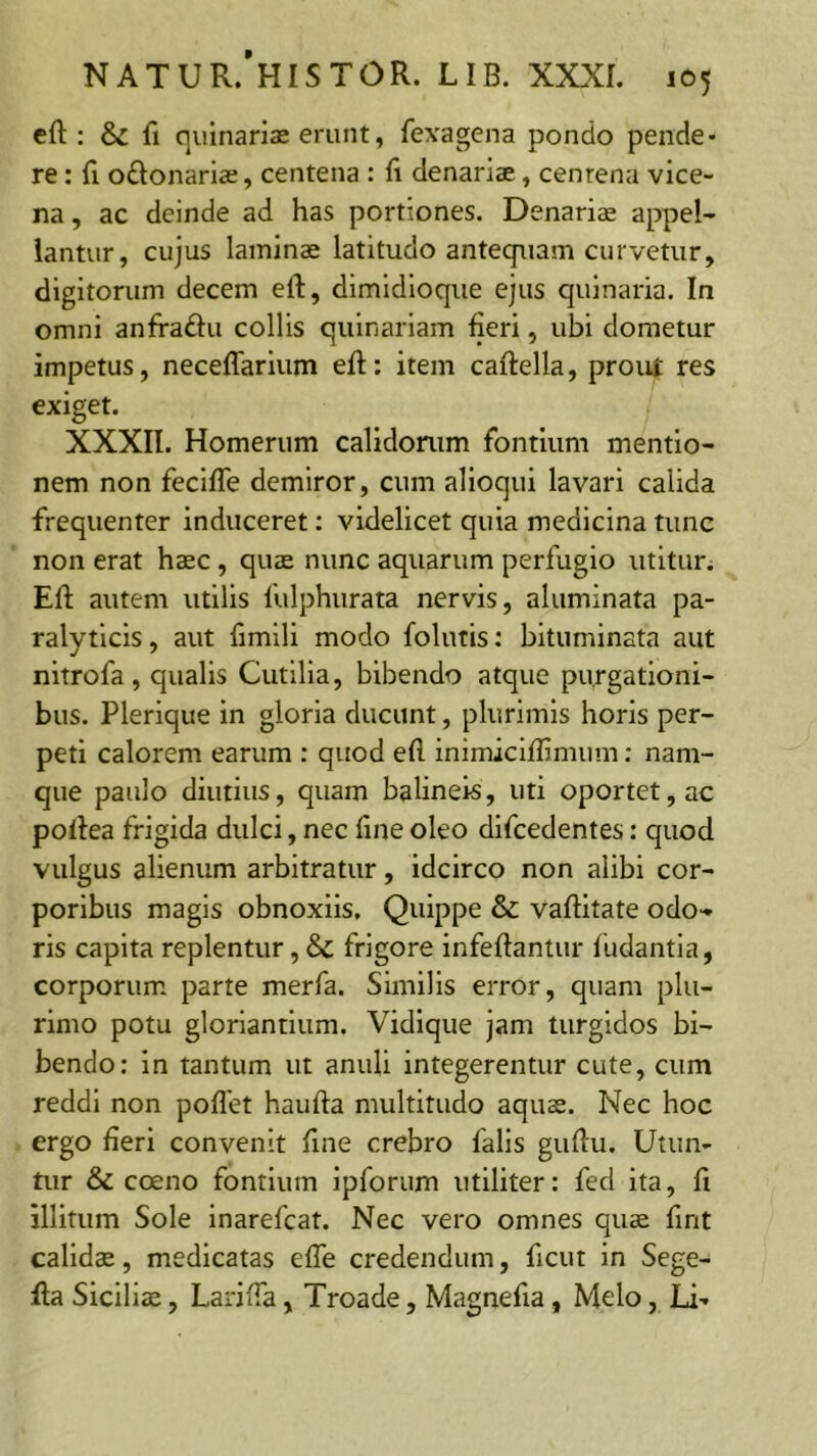 efl:: & fi quinariae erunt, fexagena pondo pende* re: fl oftonariae, centena : fi denariae, centena vice- na , ac deinde ad has portiones. Denaria appel- lantur, cujus laminae latitudo antequam curvetur, digitorum decem efl, dimidioque ejus quinaria. In omni anfraftu collis quinariam fieri, ubi dometur impetus, neceflarium efi:; item caftella, prout res exiget. XXXII. Homerum calidonim fontium mentio- nem non feclfle demiror, cum alloqui lavari calida frequenter induceret: videlicet quia medicina tunc non erat haec , quae nunc aquarum perfugio utitun Efi: autem utilis fulphurata nervis, aluminata pa- ralyticis , aut fimlli modo folutis; bituminata aut nitrofa , qualis Cutilia, bibendo atque purgationi- bus. Plerique in gloria ducunt, plurimis horis per- peti calorem earum : quod efi inimiciflimum; nam- que paulo diutius, quam balineis, uti oportet, ac pofiea frigida dulci, nec fine oleo difcedentes: quod vulgus alienum arbitratur, idcirco non alibi cor- poribus magis obnoxiis. Quippe & vafiitate odo- ris capita replentur, & frigore infeflantur fudantia, corporum parte merfa. Similis error, quam plu- rimo potu gloriandum. Vidique jam turgidos bi- bendo: in tantum ut anuli integerentur cute, cum reddi non poflet haufta multitudo aquas. Nec hoc ergo fieri convenit fine crebro falis gufiu. Utun- tur & coeno fontium ipforum utiliter: fed ita, fi illitum Sole Inarefcat. Nec vero omnes quae fint calida, medicatas efle credendum, ficut in Sege- fia Sicilis, Larifia, Troade, Magnefia, Melo, Li-