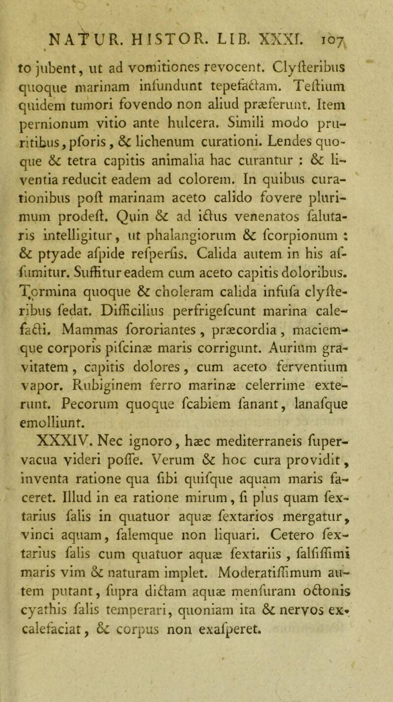 to jubent, ut ad vomitiones revocent. Clyllerlbus quoque marinam Inilindunt tepetadam. Teldluni quidem tumori fovendo non aliud praeferunt. Item pernionum vitio ante hulcera. Simili modo pru- ritibus , pforis, Sc lichenum curationi. Lendes quo- que &C tetra capitis animalia hac curantur : &c li- ventia reducit eadem ad colorem. In quibus cura- tionibus poft marinam aceto calido fovere pluri- mum prodeft. Quin & ad idus venenatos faluta- rls intelligitur, ut phalangiorum & fcorpionum : & ptyade afpide refperfis. Calida autem in his af- fumltur. Suffitur eadem cum aceto capitis doloribus. T,ormIna quoque & choleram calida infiifa clyRe- rlbus fedat. Difficilius perfrlgefcunt marina cale- faftl. Mammas fororiantes, praecordia, maciem- que corporis pifcinac maris corrigunt. Aurium gra- vitatem , capitis dolores, cum aceto ferventium vapor. Rubiginem ferro marinae celerrime exte- runt. Pecorum quoque fcabiem fanant, lanafque emolliunt. XXXIV. Nec ignoro, haec mediterraneis fuper- vacua videri poffe. Verum & hoc cura providit, inventa ratione qua fibi quifque aquam maris fa- ceret. Illud in ea ratione mirum, fi plus quam fex- tarius falis in quatuor aquae fextarios mergatur, vinci aquam, falemque non liquari. Cetero fex- tarlus falis cum quatuor aquae fextarlls , falfiffimi maris vim & naturam implet. Moderatiffimum au- tem putant, fupra didam aquae menfuram odonis cyathis falis temperari, quoniam ita nervos ex* calefaciat, & corpus non exafperet.