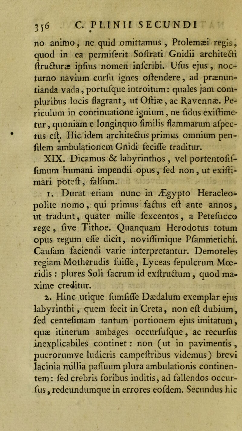 no animo, ne quid omittamus , Ptolemaei regis, quod in ea permiferit Sofirati Gnidii architefti flrudnrae ipfius nomen infcribi. Ufus ejus , noc- turno navium cnrfu ignes oftendere, ad praenun- tianda vada, portufque introitum: quales jam com- pluribus locis flagrant, ut Oftiae, ac Ravennae. Pe-* rlculum in continuatione ignium, ne fidus exiftimc- tur, quoniam e longinquo fimilis flammarum afpec- tus eft. Hic idem architeftus primus omnium pen- filem ambulationem Gnidi fecilTe traditur. XIX. Dicamus & labyrinthos , vel portentofif- fimum humani impendii opus, fed non, ut exifti- mari poteft, falfum. 1. Durat etiam nunc in ^Egypto Heracleo- polite nomo, qui primus faftus efi ante annos, ut tradunt, quater mille fexcentos, a Petefucco rege , fi ve Tithoe. Qiianquam Herodotus totum opus regum efle dicit, noviflimlque Pfammetichi. Caufam faciendi varie interpretantur. Demoteles regiam Motherudis fuiffe, Lyceas fepulcrum Moe- ridis : plures Soli facrum id exftruftum, quod ma- xime creditur. 2. Hinc utique fumfifle Daedalum exemplar ejus labyrinthi, quem fecit in Creta, non efl: dubium, fed centefimam tantum portionem ejus imitatum, quae itinerum ambages occurfufque, ac recurfus inexplicabiles continet: non (ut in pavimentis, puerorum ve ludicris campeftribus videmus) brevi lacinia millia paffuum plura ambulationis continen- tem: fed crebris foribus inditis, ad fallendos occur- fus, redeiindumque in errores eofdem. Secundus hic