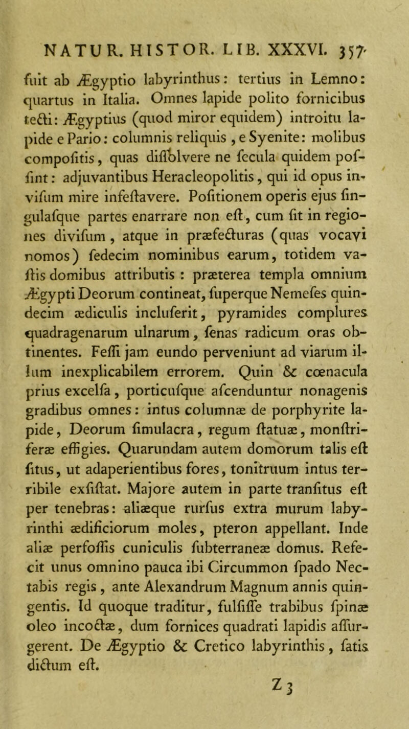 fuit ab iEgyptlo labyrinthus: tertius in Lemno: quartus in Italia. Omnes lapide polito fornicibus tefti: iT.gyptius (quod miror equidem) introitu la- pide e Pario: columnis reliquis , e Syenite: molibus compofitis, quas diflblvere ne fecula quidem pof- fint: adjuvantibus Heracleopolitis, qui id opus in- vifum mire infeftavere. Politionem operis ejus fin- gulafque partes enarrare non eft, cum fit in regio- nes divifum , atque in praefefluras (quas vocayi nomos) fedecim nominibus earum, totidem va- fiis domibus attributis : praeterea templa omnium T^gypti Deorum contineat, fuperque Nemefes quin- decim aediculis incluferit, pyramides complures quadragenarum ulnarum, fenas radicum oras ob- tinentes. Fefli jam eundo perveniunt ad viarum il- lum inexplicabilem errorem. Quin & coenacula prius excelfa, porticufque afeenduntur nonagenis gradibus omnes: intus columnae de porphyrite la- pide, Deorum fimulacra, regum fiatuae, monfiri- ferae effigies. Quarundam autem domorum talis eft fitus, ut adaperientibus fores, tonitruum intus ter- ribile exfiftat. Majore autem in parte tranfitus eft per tenebras; aliaeque rurfus extra murum laby- rinthi aedificiorum moles, pteron appellant. Inde aliae perfoffis cuniculis fubterraneae domus. Refe- cit unus omnino pauca ibi Circummon fpado Nec- tabis regis , ante Alexandrum Magnum annis quin- gentis. Id quoque traditur, fulfifle trabibus fpinae oleo incoftae, dum fornices quadrati lapidis afllir- gerent. De iEgyptio & Cretico labyrinthis, fatis didum eft. Z3