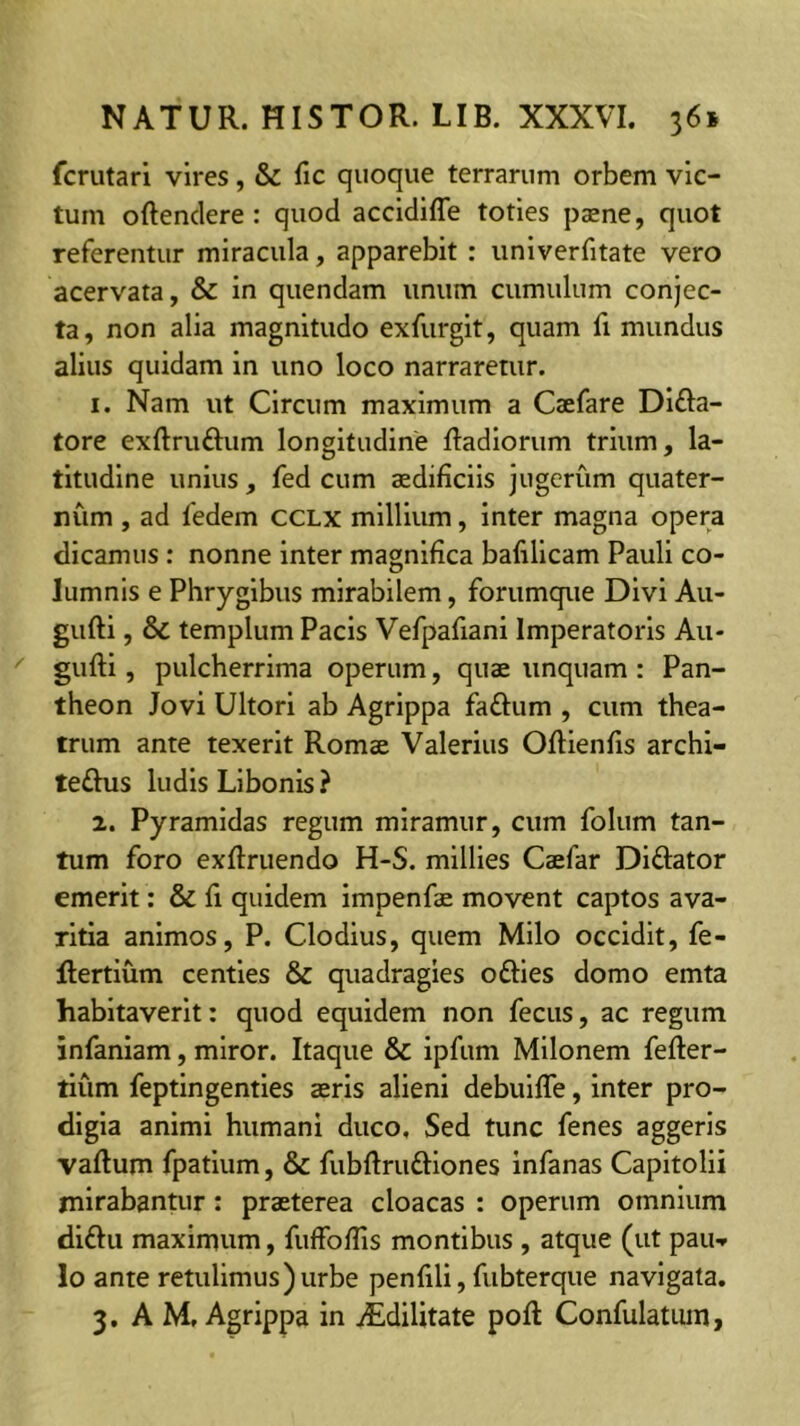 fcrutari vires, & fic quoque terrarum orbem vic- tum oftenclere : quod accidiffe toties paene, quot referentur miracula, apparebit : iiniverfitate vero acervata, & in quendam unum cumulum conjec- ta, non alia magnitudo exfurgit, quam fi mundus alius quidam in uno loco narraretur. 1. Nam ut Circum maximum a Caefare Dlfta- tore exftruftum longitudine ftadiorum trium, la- titudine unius, fed cum aedificiis jugerum quater- num , ad fedem CCLX millium, inter magna opera dicamus : nonne inter magnifica bafillcam Pauli co- lumnis e Phrygibus mirabilem, forumque Divi Au- gufti, & templum Pacis Vefpafiani Imperatoris Au- gufti, pulcherrima operum, quae unquam : Pan- theon Jovi Ultori ab Agrippa fa£l:um , cum thea- trum ante texerit Romae Valerius ORienfis archi- teftus ludis Libonis ? 2. Pyramidas regum miramur, cum folum tan- tum foro exfiruendo H-S. millies Caefar Diftator emerit; & fi quidem impenfae movent captos ava- ritia animos, P. Clodius, quem Milo occidit, fe- Rertium centies & quadragies ofties domo emta habitaverit: quod equidem non fecus, ac regum infaniam, miror. Itaque & ipfum Milonem fefter- tiiim feptingenties aeris alieni debuifle, inter pro- digia animi humani duco, Sed tunc fenes aggeris vaftum fpatlum, & fubftruftlones infanas Capitolii mirabantur: praeterea cloacas : operum omnium diftu maximum, fulfofiis montibus , atque (ut pau-» Io ante retulimus) urbe penfili, fubterque navigata. 3. A M, Agrippa in iEdilitate pofl: Confulatiim,