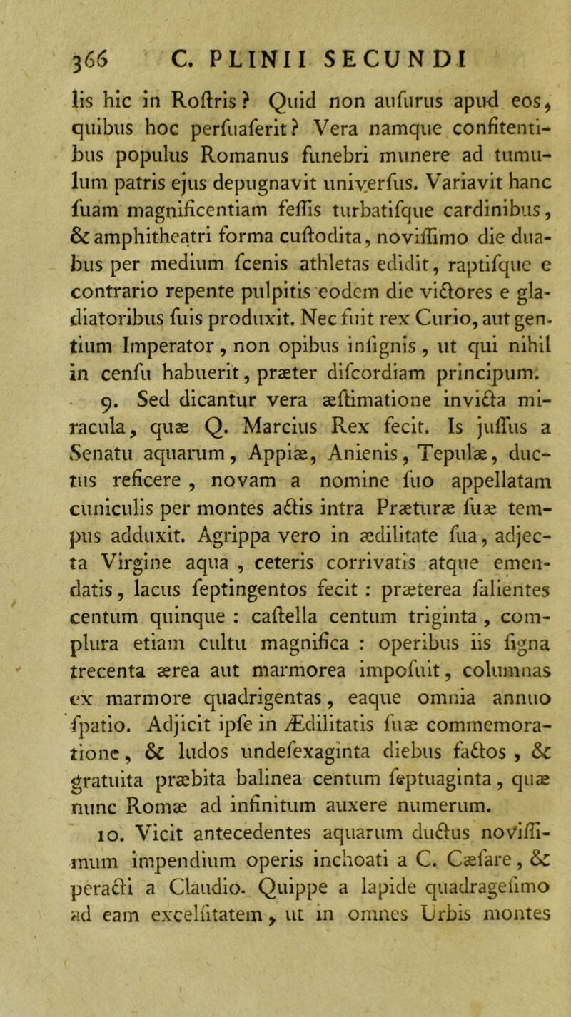 lis hic in Roftris ? Quid non aiifurus apiui eos, quibus hoc perfuaferit? Vera namque confitenti- bus populus Romanus funebri munere ad tumu- lum patris ejus depugnavit uniyerfus. Variavit hanc fuam magnificentiam feflis turbatifque cardinibus, & amphitheatri forma cuftodita, novillimo die dua- bus per medium fcenis athletas edidit, raptifque e contrario repente pulpitis eodem die viftores e gla- diatoribus filis produxit. Nec fuit rex Curio, aut gen. tium Imperator, non opibus infignis , ut qui nihil in cenfu habuerit, praeter difcordiam principum. 9. Sed dicantur vera aeftimatione invifla mi- racula, quae Q. Marcius Rex fecit. Is juffus a Senatu aquarum, Appiae, Anienis, Tepulae, duc- tus reficere , novam a nomine fuo appellatam cuniculis per montes aftis intra Praeturae fuae tem- pus adduxit. Agrippa vero in aedilitate fua, adjec- ta Virgine aqua , ceteris corrivatis atque emen- datis , lacus feptingentos fecit : praeterea fallentes centum quinque : caftella centum triginta , com- plura etiam cultu magnifica : operibus iis figna trecenta aerea aut marmorea impofult, columnas ex marmore quadrigentas, eaque omnia annuo fpatio. Adjicit ipfe in iEdilitatis fuae commemora- tione , & ludos undefexaginta diebus faftos , &c gratuita praebita balinea centum feptuaginta, quae nunc Romae ad infinitum auxere numerum. 10. Vicit antecedentes aquarum dudus novifii- imim Impendium operis inchoati a C. Caefare, & peracli a Claudio. Quippe a lapide quadragefimo >id eam excelfitatem, ut in omnes Urbis montes