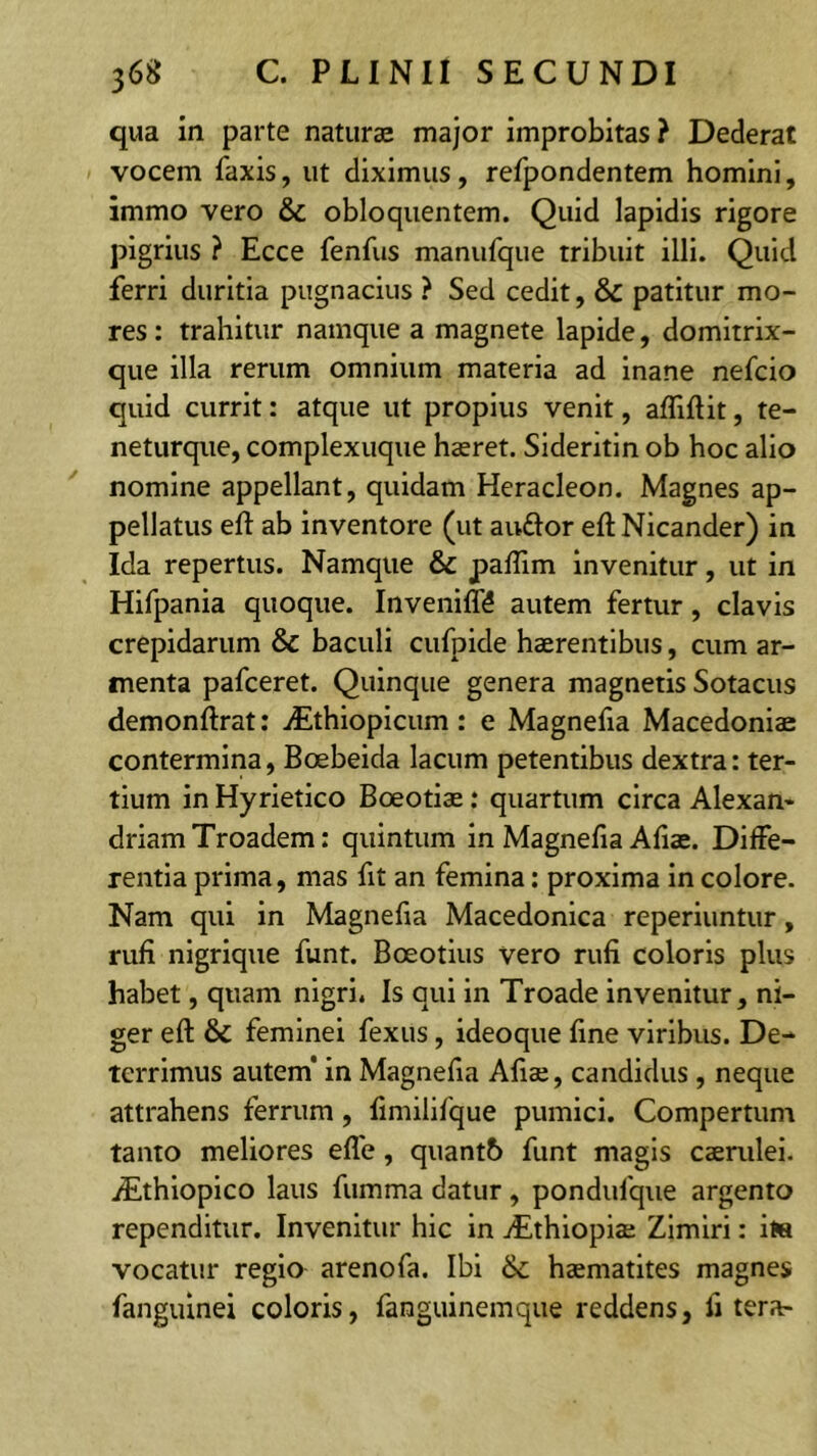 qua in parte naturae major improbitas? Dederat vocem faxis, ut diximus, refpondentem homini, immo vero & obloquentem. Quid lapidis rigore pigrius ? Ecce fenfus manufque tribuit illi. Quid ferri duritia pugnacius ? Sed cedit, & patitur mo- res : trahitur namque a magnete lapide, domitrix- que illa rerum omnium materia ad inane nefcio quid currit: atque ut propius venit, afliftit, te- neturque, complexuque haeret. Sideritin ob hoc alio nomine appellant, quidam Heracleon. Magnes ap- pellatus eft ab inventore (ut auftor eft Nicander) iti Ida repertus. Namque & paffim Invenitur, ut in Hifpania quoque. Inveniff^ autem fertur, clavis crepidarum & baculi cufpide haerentibus, cum ar- menta pafceret. Quinque genera magnetis Sotacus demonftrat; iEthiopicum : e Magnefia Macedoniae contermina, Boebeida lacum petentibus dextra: ter- tium in Hyrietico Boeotiae: quartum circa Alexan- drlamTroadem; quintum in Magnefia Afiae. Diffe- rentia prima, mas fit an femina: proxima in colore. Nam qui in Magnefia Macedonica reperluntur, rufi nigrique funt. Boeotius vero rufi coloris plus habet, quam nigri. Is qui in Troade invenitur, ni- ger eft & feminei fexus, ideoque fine viribus. De- terrimus autem* in Magnefia Aliae, candidus , neque attrahens ferrum, fimilifque pumici. Compertum tanto meliores efle, quant6 funt magis caemlei. iEthlopico laus fumma datur , pondufque argento rependitur. Invenitur hic in yEthlopiae Zimlri: ite vocatur regio arenofa. Ibi haematites magnes fanguinei coloris, fanguinemque reddens, fi tera-