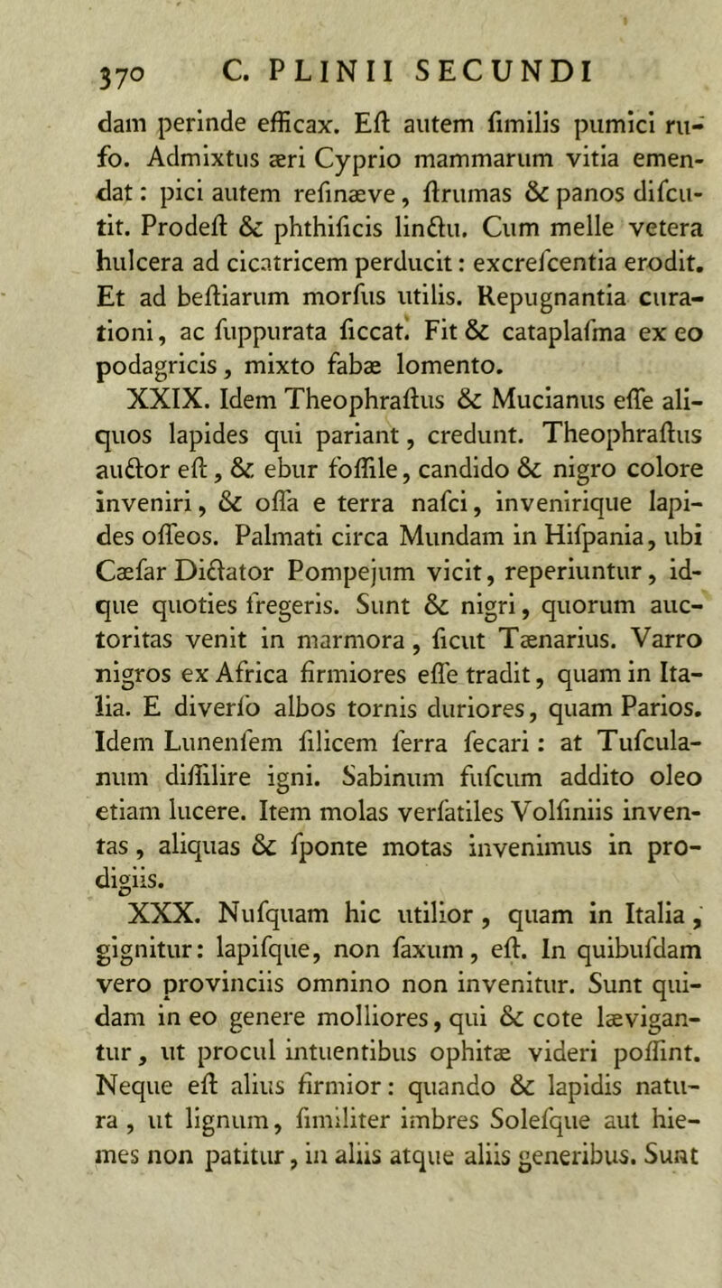 dam perinde efficax. Efl: autem fimilis pumici ru- fo. Admixtus seri Cyprio mammarum vitia emen- dat : pici autem refmaeve, ftrumas & panos difcu- tit. Prodeft & phthificis linftu. Cum meile vetera hulcera ad cicatricem perducit: excrefcentia erodit. Et ad beftiarum morfus utilis. Repugnantia cura- tioni , ac fuppurata ficcati Fit & cataplafma ex eo podagricis, mixto fabae lomento. XXIX. Idem Theophraftus & Mucianus effe ali- quos lapides qui pariant, credunt. Theophraftus auftor eft, & ebur foffile, candido & nigro colore inveniri, & offa e terra nafci, invenirique lapi- des offeos. Palmati circa Mundam in Hifpania, ubi Caefar Diflator Pompejum vicit, reperiuntur, id- que quoties fregeris. Sunt & nigri, quorum auc- toritas venit in marmora, ficut Taenarius. Varro nigros ex Africa firmiores effe tradit, quam in Ita- lia. E diverlo albos tornis duriores, quam Parios. Idem Lunenfem filicem ferra fecari: at Tufcula- num diffilire igni. Sabinum fufcum addito oleo etiam lucere. Item molas verlatiles Volfinils inven- tas , aliquas & fponte motas invenimus in pro- digiis. XXX. Nufquam hic utilior, quam in Italia, gignitur: lapifque, non faxiim, eft. In quibufdam vero provinciis omnino non invenitur. Sunt qui- dam in eo genere molliores, qui & cote laevigan- tur, ut procul intuentibus ophitae videri poffint. Neque eft alius firmior: quando & lapidis natu- ra , ut lignum, fimiliter Imbres Solefque aut hie- mes non patitur, in aliis atque aliis generibus. Suat