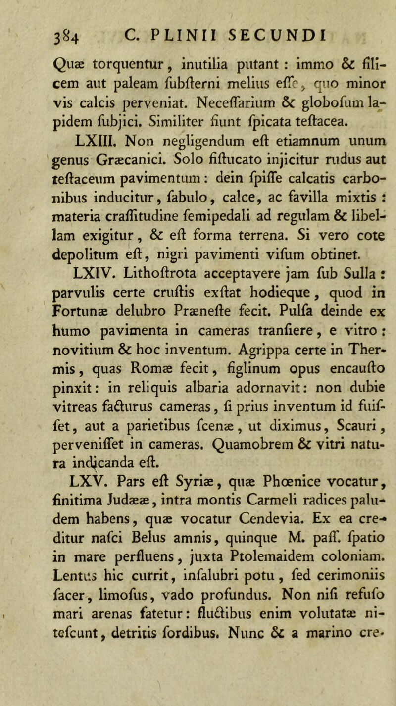 Quae torquentur, inutilia putant : immo & fili- cem aut paleam fubfterni melius efie, quo minor vis calcis perveniat. Neceflariiim 5c globofum la- pidem fubjici. Similiter fiunt fpicata teftacea. LXIII. Non negligendum eft etiamnum unum genus Graecanici. Solo fiftucato injicitur rudus aut leftaceum pavimentum : dein fpiffe calcatis carbo- nibus inducitur, fabulo, calce, ac favilla mixtis : materia craflitudine femipedali ad regulam & libel- lam exigitur, & eft forma terrena. Si vero cote depolitum eft, nigri pavimenti vifum obtinet. LXIV. Lithoftrota acceptavere Jam fub Sulla : parvulis certe cruftis exftat hodieque, quod in Fortunae delubro Praenefte fecit. Pulfa deinde ex humo pavimenta in cameras tranfiere, e vitro : novitium & hoc inventum. Agrippa certe in Ther- mis , quas Romae fecit, figlinum opus encaufto pinxit: in reliquis albaria adornavit: non dubie vitreas fadurus cameras, li prius inventum id fuif- fet, aut a parietibus fcenae, ut diximus, Scauri, perveniflet in cameras. Quamobrem & vitri natu- ra indjcanda eft. LXV. Pars eft Syriae, quae Phoenice vocatur, finitima Judaeae, intra montis Carmeli radices palu- dem habens, quae vocatur Cendevia. Ex ea cre- ditur nafci Belus amnis, quinque M. pafT. fpatio in mare perfluens, juxta Ptolemaidem coloniam. Lentus hic currit, infalubri potu, fed cerimoniis facer, limofus, vado profundus. Non nifi refufo mari arenas fatetur: fludibus enim volutatae ni- tefcunt, detritis fordibus. Nunc a marino cre-