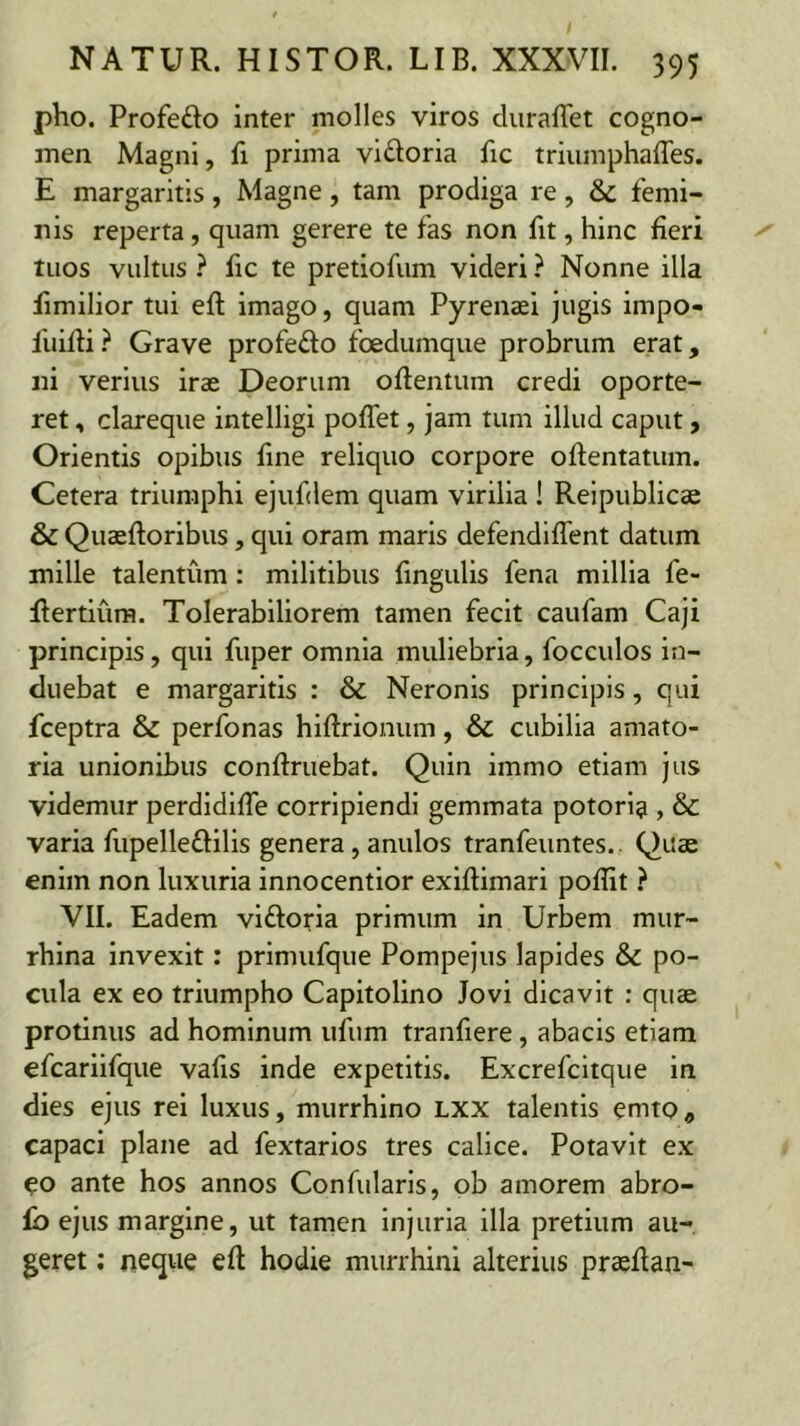 pho. Profedo inter molles viros cluraflet cogno- men Magni, fi prima viatoria fic triumphaffes. E margaritis, Magne, tam prodiga re, & femi- nis reperta, quam gerere te fas non fit, hinc fieri tuos vultus ? fic te pretiofum videri ? Nonne illa fimilior tui efl imago, quam Pyrenaei jugis impo- fuifli} Grave profefto foedumque probrum erat, ni verius irae Deorum oflentum credi oporte- ret , clareque intelligi pofTet, jam tum illud caput, Orientis opibus fine reliquo corpore oflentatum. Cetera triumphi ejufdem quam virilia I Reipublicae & Quaeftoribus, qui oram maris defendiffent datum mille talentum: militibus fingulis fena millia fe- flertiura. Tolerabiliorem tamen fecit caufam Caji principis, qui fuper omnia muliebria, focculos in- duebat e margaritis : & Neronis principis, qui fceptra & perfonas hiftrionum, & cubilia amato- ria unionibus conftruebat. Quin immo etiam jus videmur perdldifTe corripiendi gemmata potoria , & varia fupelleftilis genera, anulos tranfeuntes.. Quas enim non luxuria innocentior exiflimari poffit } VII. Eadem viftoria primum in Urbem mur- rhlna invexit: prlmufque Pompejus lapides & po- cula ex eo triumpho Capitolino Jovi dicavit : quae protinus ad hominum ufum tranfiere, abacis etiam efcariifque vafis inde expetitis. Excrefcitque in dies ejus rei luxus, murrhlno LXX talentis emto ^ capaci plane ad fextarios tres calice. Potavit ex co ante hos annos Confularis, ob amorem abro- fb ejus margine, ut tamen injuria illa pretium au- geret : neque efl hodie murrhini alterius prasflan-