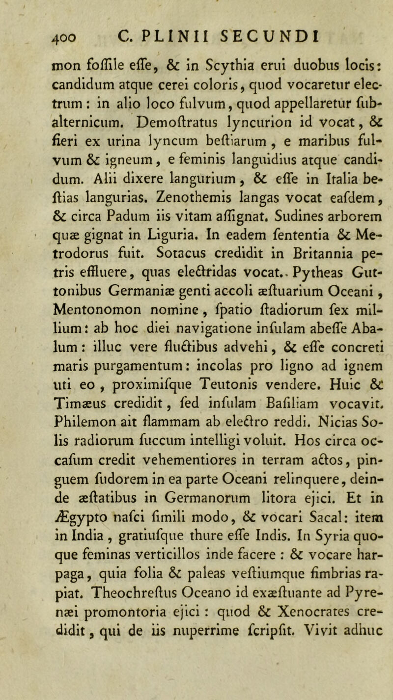 mon foffile effe, & in Scythia erui duobus locis: candidum atque cerei coloris, quod vocaretur elec- trum : in alio loco fulvum, quod appellaretur fiib- alternlcum. Demoftratus lyncurlon id vocat, & fieri ex urina lyncum beftiarum , e maribus ful- vum & igneum, e feminis languidius atque candi- dum. Alii dixere langurium, & effe in Italia be- fflas langurlas. Zenothemis langas vocat eafdem, & circa Padum iis vitam affignat. Sudines arborem quae gignat in Liguria. In eadem fententla & Me- trodorus fuit. Sotacus credidit in Britannia pe- tris effluere, quas eleftridas vocat.. Pytheas Gut- tonlbus Germaniae genti accoli aeftuarlum Oceani, Mentonomon nomine, fpatio ffadlorum fex mil- lium: ab hoc diei navigatione infulam abeffe Aba- lum: illuc vere fluftibus advehi, & effe concreti maris purgamentum: incolas pro ligno ad ignem uti eo , proxlmifque Teutonis vendere. Huic & Timaeus credidit, fed infulam Baliliam vocavit. Philemon ait flammam ab eledro reddi. Nicias So- lis radiorum fuccum intelligi voluit. Hos circa oc- cafum credit vehementiores in terram aflos, pin- guem fudorem in ea parte Oceani relinquere, dein- de aeftatibus in Germanorum litora ejici. Et in iEgypto nafci fimlll modo, & vocari Sacal: item in India , gratiufque thure effe Indis. In Syria quo- que feminas verticillos inde facere ; & vocare har- paga , quia folia & paleas vefllumque fimbrias ra- piat. Theochreftus Oceano id exaeftuante ad Pyre- naei promontoria ejici: quod & Xenocrates cre- didit , qui de iis nuperrime fcrlpfit. Vivit adhuc