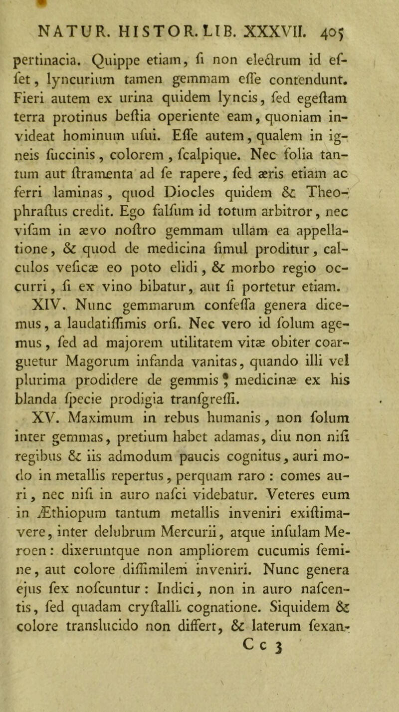 pertinacia. Quippe etiam, fi non eledrum id ef- fet, lyncurlum tamen gemmam efle contendunt. Fieri autem ex urina quidem lyncis, fed egeftam terra protinus beftia operiente eam, quoniam in- videat hominum ufui. Effe autem, qualem in ig- neis fuccinls , colorem , fcalpique. Nec folia tan- tum aut ftramenta ad fe rapere, fed aeris etiam ac ferri laminas , quod Dlocles quidem & Theo- phraftus credit. Ego falfum id totum arbitror, nec vlfam in aevo noftro gemmam ullam ea appella- tione, & quod de medicina fimul proditur, cal- culos veficae eo poto elidi, & morbo regio oc- curri, fi ex vino bibatur, aut li portetur etiam. XIV. Nunc gemmarum confefla genera dice- mus , a laudatilllmis orfi. Nec vero id folum age- mus , fed ad majorem utilitatem vitee obiter coar- guetur Magorum Infanda vanitas, quando illi vel plurima prodidere de gemmis * medicinae ex his blanda Qecle prodigia tranfgrelli. XV. Maximum in rebus humanis, non folum inter gemmas, pretium habet adamas, diu non niH regibus lis admodum paucis cognitus, auri mo- do in metallis repertus, perquam raro : comes au- ri , nec nifi in auro nafci videbatur. Veteres eum in .Ethiopum tantum metallis inveniri exiftima- vere, inter delubrum Mercurii, atque infulam Me- roen: dixeruntque non ampliorem cucumis femi- ne , aut colore diffimilerh inveniri. Nunc genera ejus fex nofcuntur : Indici, non in auro nafcen- tis, fed quadam cryftalll cognatione. Siquidem & colore translucido non differt, & laterum fexaa-