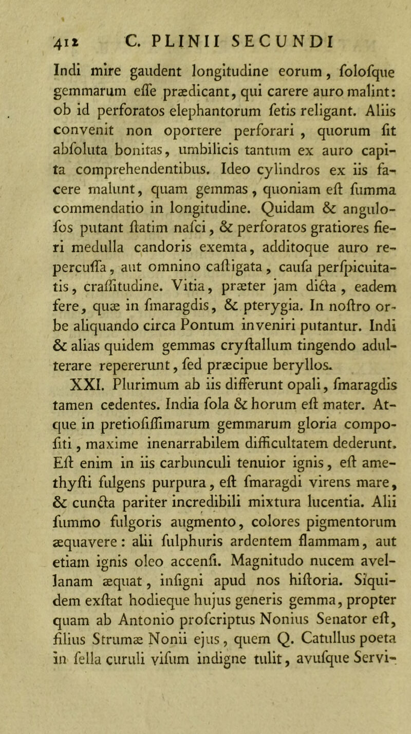 Indi mire gaudent longitudine eorum, folofque gemmarum efle praedicant, qui carere auro malint: ob id perforatos elephantorum fetis religant. Aliis convenit non oportere perforari , quorum fit abfoluta bonitas, umbilicis tantum ex auro capi- ta comprehendentibus. Ideo cylindros ex iis fa- cere malunt, quam gemmas , quoniam eft fumma commendatio in longitudine. Quidam & angulo- fos putant flatim nafci, & perforatos gratiores fie- ri medulla candoris exemta, additoque auro re- percufTa, aut omnino cafligata , caufa perfj>Icuita- tis, craffitudine. Vitia, praeter jam dida , eadem fere, quae in fmaragdis, & pterygia. In noftro or^ be aliquando circa Pontum inveniri putantur. Indi & alias quidem gemmas cryftallum tingendo adul- terare repererunt, fed praecipue beryllos. XXI. Plurimum ab iis differunt opali, fmaragdis tamen cedentes. India fola & horum efl: mater. At- que in pretiofiflimarum gemmarum gloria compo- fiti, maxime inenarrabilem difficultatem dederunt. Eff enim in iis carbunculi tenuior ignis, eft ame- thyfti fulgens purpura, efl: fmaragdi virens mare, & eunda pariter incredibili mixtura lucentia. Alii fummo fulgoris augmento, colores pigmentorum aequavere: alii fulphuris ardentem flammam, aut etiam ignis oleo accenfi. Magnitudo nucem avel- lanam aequat, infignl apud nos hiftoria. Siqui- dem exflat hodieque hujus generis gemma, propter quam ab Antonio proferiptus Nonius Senator eft, filius Strums Nonii ejus, quem Q. Catullus poeta in fella curuli vifum indigne tulit, avufque Servi-