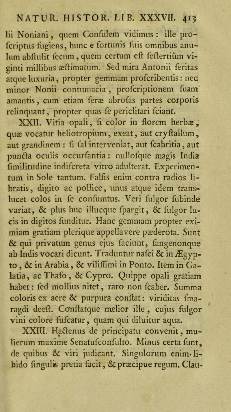 lii Nonianl, quem Confulem vidimus: ille pro- fcrlptus fugiens, hunc e fortunis fuls omnibus anu- lum abRullt fecum , quem certum eft feftertlum vi- ginti millibus seftimatum. Sed mira Antonii feritas atque luxuria, propter gemmam profcrlbentis: nec minor Nonii contumacia , profcrlptlonem fuam’ amantis, cum etiam fcraj abrofas partes corporis relinquant, propter quas fe periclitari fclant. XXII. Vitia opali, fi color in florem herbas, quae vocatur hellotroplum, exeat, aut cryftallum, aut grandinem : fi fal interveniat, aut fcabritia, aut punda oculis occurfantia: nullofque magis India fimilitudine indlfcreta vitro adulterat. Experimen- tum in Sole tantum. Falfis enim contra radios li- bratis, digito ac pollice, unus atque idem trans- lucet colos in fe confumtus. Veri fulgor fubinde variat, & plus huc illiicque fpargit, & fulgor lu- cis in digitos funditur. Hanc gemmam propter exi- miam gratiam plerique appellavere p^derota. Sunt & qui privatum genus ejus faciunt, fangenonque ab Indis vocari dicunt. Traduntur nafci & iniEgyp- to , & in Arabia, & vilifllmi in Ponto. Item in Ga- latia , ac Thafo, & Cypro. Quippe opali gratiam habet: fed mollius nitet, raro non fcaber. Summa coloris ex aere & purpura conflat: viriditas fma- ragdi deeft. Ccmftatque melior ille , cujus fulgor vini colore fufcatur, quam qui diluitur aqua. XXIII. Haftenus de principatu convenit, mu- lierum maxime Senatufconfulto. Minus certa funt, de quibus & viri judicant. Singulorum enim» li- bido fingulis pretia facit, & praecipue regum. Claii-