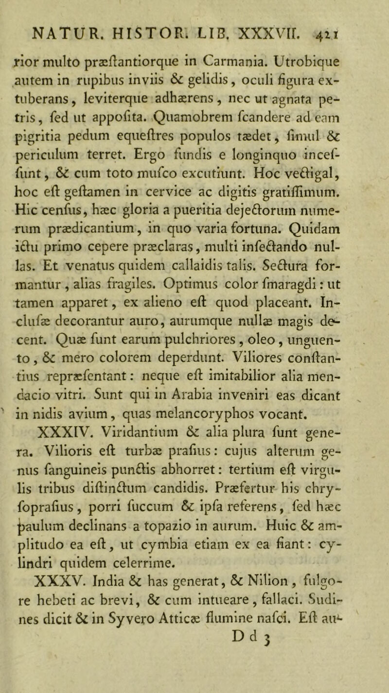 rior multo prsRantiorqiie in Carmania. Utrobique autem in rupibus inviis & gelidis, oculi figura ex- tuberans , leviterque adhaerens, nec ut agnata pe- tris , fed ut appofita. Quamobrem fcandere ad eam pigritia pedum equeftres populos taedet, fimul & periculum terret. Ergo fundis e longinquo incef- funt, & cum toto mufco excutiunt. Hoc veftlgal, hoc eft geflamen in cervice ac digitis gratiffimum. Hic cenfus, haec gloria a pueritia dejeftoruin nume- rum praedicantium, in quo varia fortuna. Quidam iftu primo cepere praeclaras, multi infeftando nul- las. Et venatus quidem callaidis talis. Seftura for- mantur , alias fragiles. Optimus color fmaragdi: ut tamen apparet, ex alieno efl: quod placeant. In- clufae decorantur auro, aurumque nulls magis de^ cent. Quae funt earum pulchriores , oleo, unguen- to , & mero colorem deperdunt. Viliores conftan- tius repracfcntant; neque efl imitabilior alia men- dacio vitri. Sunt qui in Arabia inveniri eas dicant in nidis avium, quas melancoryphos vocant. XXXIV. Viridantium & alia plura funt gene- ra. Vilioris eft turbae prafiiis: cujus alterum ge- nus fanguineis punftis abhorret: tertium eft virgu- lis tribus diftlmftum candidis. Praefertur his chry- fopraftus , porri fuccum & Ipfa referens, fed haec paulum declinans a topazio in aurum. Huic & am- plitudo ea eft, ut cymbia etiam ex ea fiant: cy- lindri quidem celerrime. XXXV. India & has generat, & Nilion , fulgo- re hebeti ac brevi, & cum intueare , fallaci. Sudi- nes dicit & in Sy vero Atticae flumine nafci. Eft au^ Dd 3