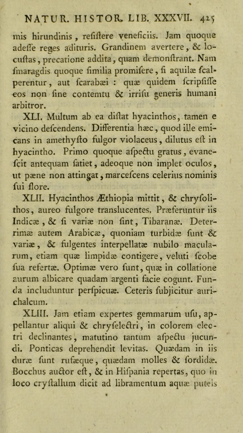 mis hirundinis , refiflere veneficiis. Jam quoque adefle reges adituris. Grandinem avertere, & lo- cuftas, precatione addita, quam demonflrant. Nam fmaragdis quoque fimilla promlfere, fi aquilae fcal- perentur, aut fcarabaei : quae quidem fcripfifle eos non fine contemtu & irrifu generis humani arbitror. XLI. Multum ab ea diflat hyacinthos, tamen e vicino defcendens. Differentia h$c, quod ille emi- cans in amethyfto fulgor violaceus, dilutus eft in hyacintho. Primo quoque afpeftu gratus, evane- fcit antequam fatiet, adeoque non implet oculos, ut paene non attingat, marcefcens celerius nominis fui flore. XLII. Hyacinthos iEthiopia mittit, & chryfoli- thos, aureo fulgore translucentes. Praeferuntur iis Indicae , & fi variae non fint, Tibar^nae. Deter- rimae autem Arabicae, quoniam turbidae funt & variae, & flilgentes interpellatae nubilo macula- rum, etiam quae limpidae contigere, veluti fcobe fua refertae. Optimae vero funt, quae In collatione aurum albicare quadam argenti facie cogunt. Fun- da includuntur perfpicus. Ceteris fubjicitur auri- chalcum. XLIII. Jam etiam expertes gemmarum ufu, ap- pellantur aliqui & chryfeleftri, in colorem elec- tri declinantes, matutino tantum afpeflu jucun- di. Ponticas deprehendit levitas. Quaedam In Iis durae funt rufaeque, quaedam molles & fordidae. Bocchus anclor efl, & in Hifpania repertas, quo in loco cryflallum dicit ad libramentum aquE puteis