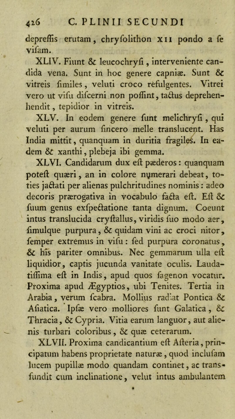 depreffis erutam, chryfolithon xii pondo a fe vifam. XLIV. Fiunt & leucochryfi , interveniente can- dida vena. Sunt in hoc genere capniae. Sunt & vitreis fimiles, veluti croco refulgentes. Vitrei vero ut vifu difcerni non poITint, taftus deprehen- hendit, tepidior in vitreis. XLV. In eodem genere funt melichryfi, qui veluti per aurum fincero meile transiucent. Has India mittit, quanquam in duritia fragiles. In ea- dem & xanthi, plebeja ibi gemma. XLVI. Candidarum dux efl; paederos: quanquam potefl: quaeri, an in colore nymerari debeat, to- ties jaftati per alienas pulchritudines nominis : adeo decoris praerogativa in vocabulo fafta eft. Efl & fuum genus exfpeftatione tanta dignum. Coeunt intus translucida cryftallus, viridis fuo modo aer, Ilmulque purpura, & quidam vini ac croci nitor , femper extremus in vifu: fed purpura coronatus, & hTs pariter omnibus. Nec gemmarum ulla efl liquidior, captis jucunda vanitate oculis. Lauda- tiflima efl in Indis, apud quos fagenon vocatur. Proxima apud uEgyptios, ubi Tenites. Tertia in Arabia, verum fcabra. Mollius radiat Pontica & Afiatica. Ipfae vero molliores funt Galatica, 8c Thracia, & Cypria. Vitia earum languor, aut alie- nis turbari coloribus, & quae ceterarum. XLVn. Proxima candicantium efl Afleria,prin- cipatum habens proprietate naturae, quod inclufam lucem pupillae modo quandam continet, ac trans- fundit cum inclinatione, velut intus ambulantem