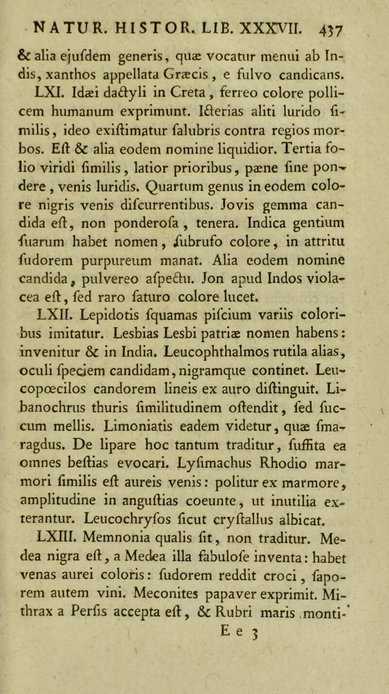 & alia ejufdem generis, quae vocatur tnenui ab In- dis, xanthos appellata Grscls , e fulvo candicans. LXI. Idaei daftyli in Creta, ferreo colore polli- cem humanum exprimunt. Ifterias aliti lurido li- milis, ideo exiftlmatur falubris contra regios mor- bos. Eft & alia eodem nomine liquidior. Tertia fo- lio viridi limills, latior prioribus, paene fine pon- dere , venis luridis. Quartum genus in eodem colo- re nigris venis difcurrentlbus. Jovis gemma can- dida eft, non ponderofa, tenera. Indica gentium fuarum habet nomen, /ubrufo colore, in attritu fudorem purpureum manat. Alia eodem nomine candida, pulvereo afpeftu. Jon apud Indos viola- cea eft, fed raro faturo colore lucet. LXII. Lepidotis fquamas pifcium variis colori- bus imitatur. Lesbias Lesbi patriae nomen habens; invenitur & in India. Leucophthalmos rutila alias, oculi fpeciem candidam,nigramque continet. Leu- copoecilos candorem lineis ex auro diftinguit, Li- banochrus thuris fimilitudinem oftendit, fed fuc- cum mellis. Limoniatis eadem videtur, quae fma- ragdus. De lipare hoc tantum traditur, fuffita ea omnes beftias evocari. Lyfimachus Rhodio mar- mori fimilis eft aureis venis: politur ex marmore, amplitudine in anguftias coeunte, ut inutilia ex- terantur. Leucochryfos ficut cryftallus albicat. LXIII. Memnonia qualis fit, non traditur. Me- dea nigra eft, a Medea illa fabulofe inventa: habet venas aurei coloris: fudorem reddit croci, fapo- rem autem vini. Meconites papaver exprimit. Mi- thrax a Perfis accepta eft, & Rubri maris monti-’ Ee 3