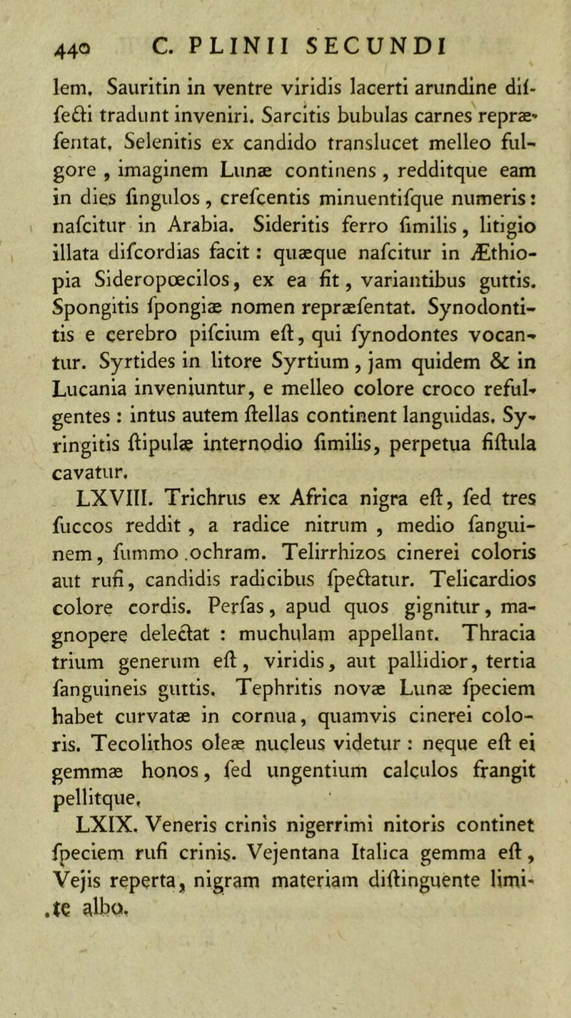 lem, Sauritin in ventre viridis lacerti arundine dll- fefti tradunt inveniri. Sarcitis bubulas carnes reprae» feritat, Selenitis ex candido translucet melleo ful- gore , imaginem Lunae continens , redditque eam in dies fingulos, crefcentis minuentifque numeris: nafcltur in Arabia. Sideritis ferro fimilis, litigio illata dlfcordias facit: quaeque nafcitur in iEthio- pia Sideropoecilos, ex ea fit, variantibus guttis. Spongitis fpongiae nomen repraefentat. Synodonti- tis e cerebro pifcium eft, qui fynodontes vocan- tur. Syrtides in lltore Syrtium , jam quidem & In Lucania inveniuntur, e melleo colore croco reful- gentes : intus autem fiellas continent languidas. Sy- ringitls ftlpulae internodio fimilis, perpetua fiflula cavatur. LXVIII. Trichrus ex Africa nigra eft, fed tres fuccos reddit , a radice nitrum , medio fangui- nem, fummo .ochram. Telirrhizos cinerei coloris aut rufi, candidis radicibus fpeftatur. Tellcardios colore cordis. Perfas, apud quos gignitur, ma- gnopere deleclat : muchulam appellant. Thracia trium generum eft, viridis, aut pallidior, tertia fanguineis guttis. Tephritis novae Lunae fpeclem habet curvatae in cornua, quamvis cinerei colo- ris. Tecolithos oleae nucleus videtur : neque eft ei gemmae honos, fed ungentium calculos frangit pellitque, LXIX. Veneris crinis nigerrimi nitoris continet fpeclem rufi crinis. Vejentana Italica gemma eft, Vejis reperta, nigram materiam diftinguente Hmi- .te albo.