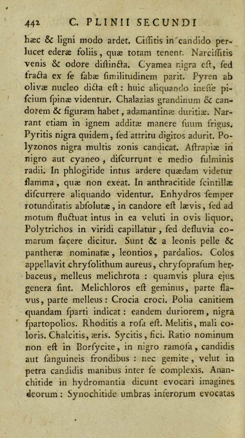 haec & ligni modo ardet. Ciflitls in^candldo per- lucet ederae foliis, quae totam tenenr. NarcifTitls venis S>C odore diflinfta. Cyamea nigra cft, fed frada ex fe fabae fimilitudlnem parit. Pyren ab olivae nucleo dida eft: huic aliquando ineffe pi- fcium fpinae videntur. Chalazias grandinum & can- dorem & figuram habet, adamantinae duritiae. Nar- rant etiam in ignem additae manere fuum frigus. Pyritls nigra quidem, fed attritu digitos adurit. Po- lyzonos nigra multis zonis candicat. Afirapiae in nigro aut cyaneo , difcurrunt e medio fulminis radii. In phlogifide intus ardere quaedam videtur flamma, quae non exeat. In anthracltide fcintillae difcurrere aliquando videntur. Enhydros femper rotunditatis abfolutae, in candore eft laevis, fed ad motum fluduat intus in ea veluti in ovis liquor, Polytrichos in viridi capillatur, fed defluvia co- marum facere dicitur. Sunt & a leonis pelle & pantherae nominatae, leontios, pardallos. Colos appellavit ehryfolithum aureus, chryfoprafum her- baceus, melleus melichrota : quamvis plura ejus genera fint. Melichloros eft geminus, parte fla- vus, parte melleus: Crocia croci. Polia canitiem quandam fparti indicat: eandem duriorem, nigra ’ fpartopollos. Rhoditis a rofa eft. Melitis, mali co- loris. Chalcitis, aeris. Sycitis, fici. Ratio nominum non eft in Borfycite, in nigro ramofa , candidis aut fanguineis frondibus ; nec gemite , velut in petra candidis manibus inter fe complexis. Anan- chitide in hydromantia dicunt evocari imagines «leorum; Synochitide umbras inferorum evocatas