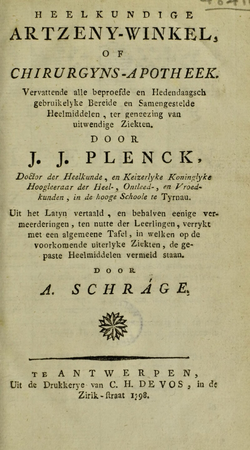 ^ o HEELKUNDIGE ARTZENY-WINKEL, O F CHIRURGYNS-JPOTHEEIC Vervattende alle beproefde en Hedendaagsch gebruikelyke Bereide en Samengestelde Heelmiddelen , ter geneezing van uitwendige Ziekten, DOOR J. J. P L E N C K, Do&or der Heelkunde, en Keizerlyke Konin^lyke Hoogleeraar der Heel-^ Ontleed-^ en yroed^ kunden , in de hooge Schoole te Tyrnau. Uit het Latyn vertaald , en bebalveii eenige ver- meerderingen, ten nutte der Leerlingen, verrykt met een algemeene Tafel, in welken op de voorkomende uiterlyke Ziekten, de ge- paste Heelmiddelen vermeid staan. DOOR A. SCHRAGE, TE ANTWERPEN, Uit de Drukkerye van C. H. D E V O S , in de Zirik-ftraat 1^98,