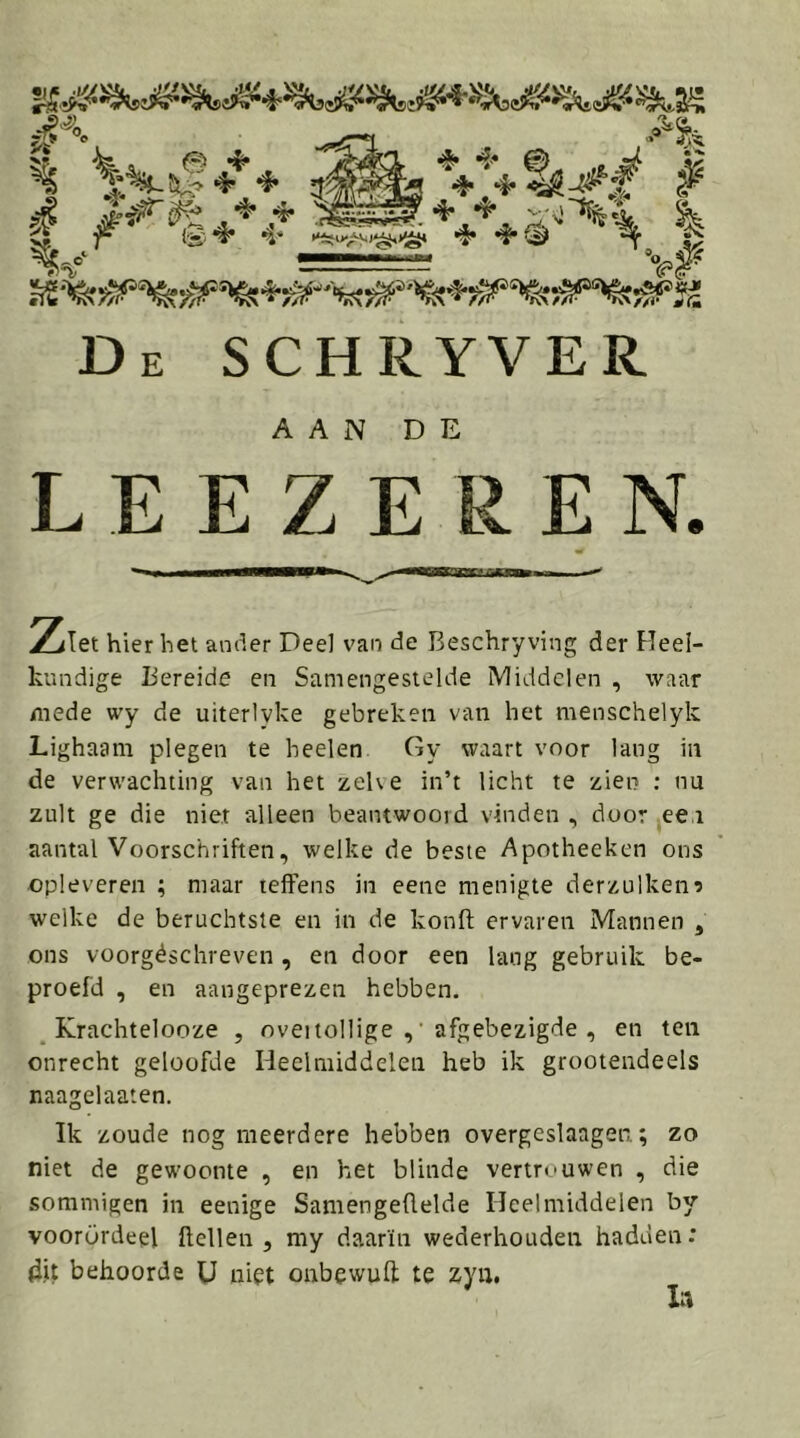 De SCHRYVER AAN DE LEEZEREN. Ziet hier bet ander Deel van de Beschryving der Heel- kundige Bereide en Samengestelde Middelen , waar mede wy de uiterlvke gebreken van het menschelyk Lighaam plegen te beden Gy waart voor lang in de verwachting van het zelve in’t licht te zien ; nu zult ge die nier alleen beantwoord vinden , door eei aantal Voorschriften, welke de beste Apotheeken ons ■opleveren ; maar leffens in eene menigte derzulken? welke de beruchtste en in de konft ervaren Mannen , ons voorgéschreven, en door een lang gebruik be- proefd , en aangeprezen hebben. _ Krachtelooze , oveitollige , afgebezigde , en ten onrecht geloofde Heelmiddelen heb ik grootendeels naagelaaten. Ik zoude nog meerdere hebben overgeslaagen; zo niet de gewoonte , en het blinde vertrouwen , die sommigen in eenige Samengeüelde Heelmiddelen by voorürdeel ftellen , my daarin wederhouden hadden: d.it behoorde U niet onbewuft te zyn.